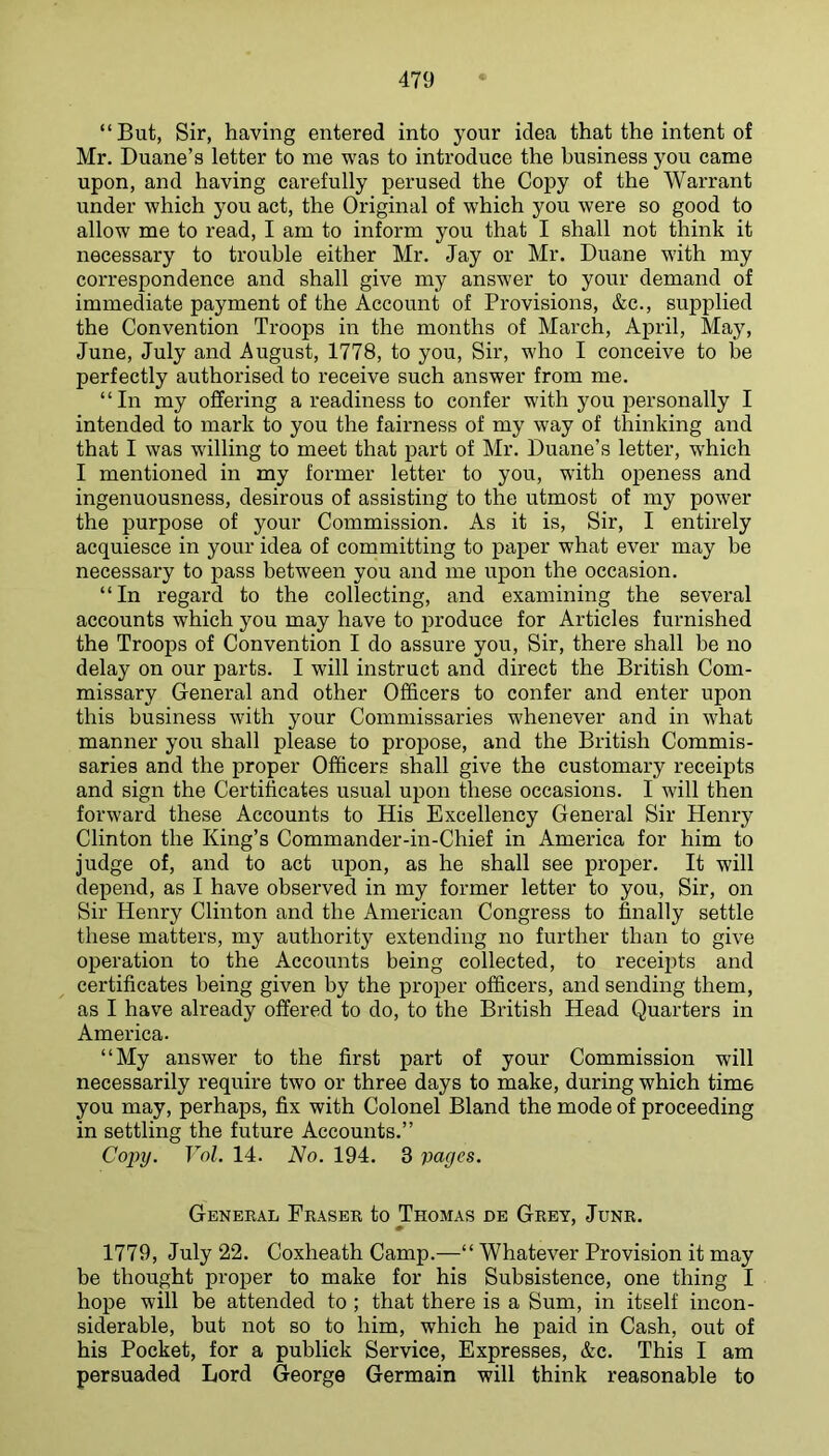 “But, Sir, having entered into your idea that the intent of Mr. Duane’s letter to me was to introduce the business you came upon, and having carefully perused the Copy of the Warrant under which you act, the Original of which you were so good to allow me to read, I am to inform you that I shall not think it necessary to trouble either Mr. Jay or Mr. Duane with my correspondence and shall give my answer to your demand of immediate payment of the Account of Provisions, &c., supplied the Convention Troops in the months of March, April, May, June, July and August, 1778, to you. Sir, who I conceive to be perfectly authorised to receive such answer from me. “In my offering a readiness to confer with you personally I intended to mark to you the fairness of my way of thinking and that I was willing to meet that part of Mr. Duane’s letter, which I mentioned in my former letter to you, with openess and ingenuousness, desirous of assisting to the utmost of my power the purpose of your Commission. As it is. Sir, I entirely acquiesce in your idea of committing to paper what ever may be necessary to pass between you and me upon the occasion. “In regard to the collecting, and examining the several accounts which you may have to produce for Articles furnished the Troops of Convention I do assure you. Sir, there shall be no delay on our parts. I will instruct and direct the British Com- missary General and other Officers to confer and enter upon this business with your Commissaries whenever and in what manner you shall please to propose, and the British Commis- saries and the proper Officers shall give the customary receipts and sign the Certificates usual upon these occasions. I will then forward these Accounts to His Excellency General Sir Henry Clinton the King’s Commander-in-Chief in America for him to judge of, and to act upon, as he shall see proper. It will depend, as I have observed in my former letter to you. Sir, on Sir Henry Clinton and the American Congress to finally settle these matters, my authority extending no further than to give operation to the Accounts being collected, to receii^ts and certificates being given by the proper officers, and sending them, as I have already offered to do, to the British Head Quarters in America. “My answer to the first part of your Commission will necessarily require two or three days to make, during which time you may, perhaps, fix with Colonel Bland the mode of proceeding in settling the future Accounts.” Copy. Yol. 14. No. 194. 3 pages. General Fraser to Thomas de Grey, Junr. 1779, July 22. Coxheath Camp.—“ Whatever Provision it may be thought proper to make for his Subsistence, one thing I hope will be attended to ; that there is a Sum, in itself incon- siderable, but not so to him, which he paid in Cash, out of his Pocket, for a publick Service, Expresses, &c. This I am persuaded Lord George Germain will think reasonable to