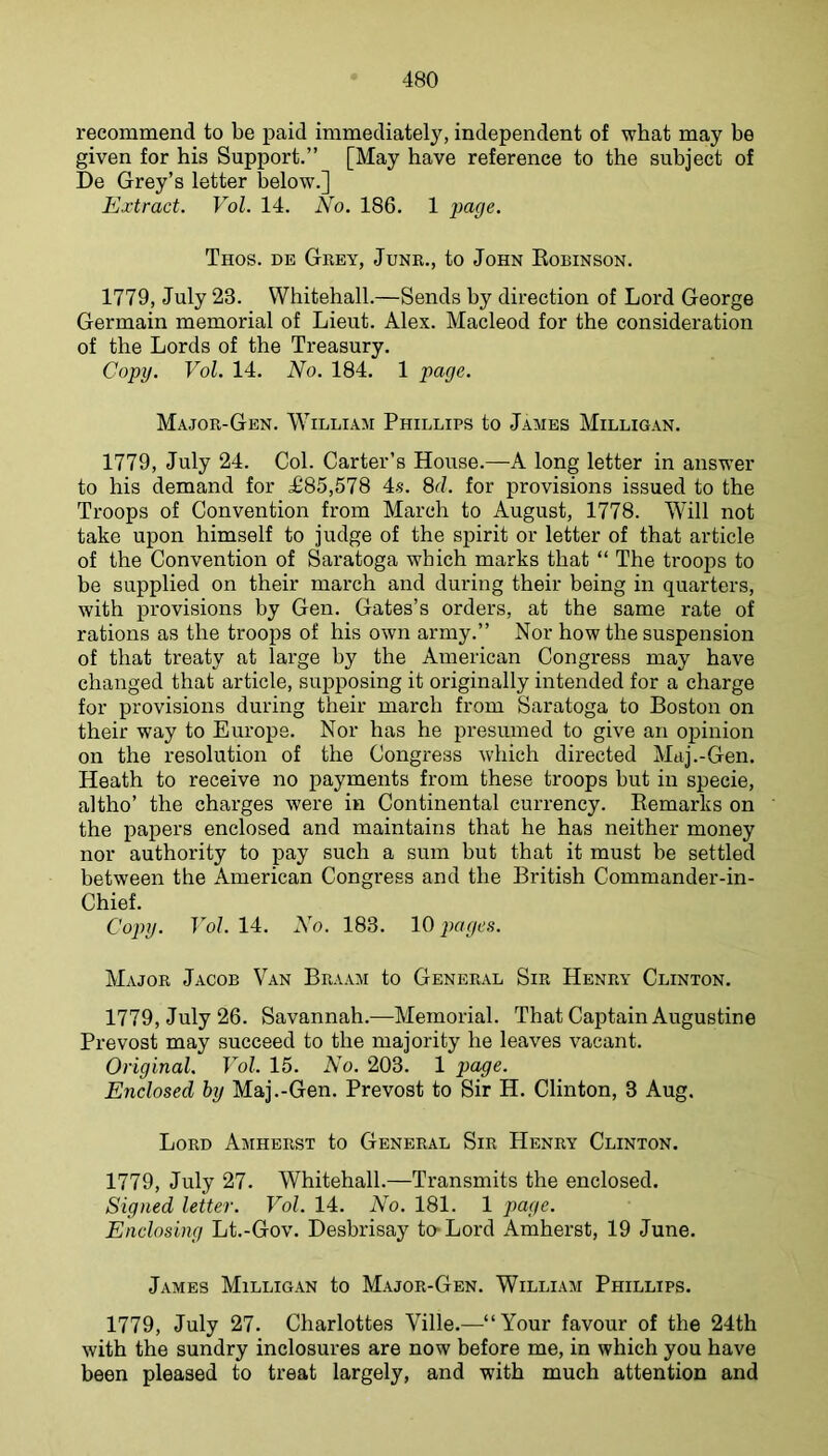 recommend to be paid immediately, independent of what may be given for his Support.” [May have reference to the subject of De Grey’s letter below.] Extract. Vol. 14. No. 186. 1 jyage. Thos. de Grey, Junr., to John Eobinson. 1779, July 23. Whitehall.—Sends by direction of Lord George Germain memorial of Lieut. Alex. Macleod for the consideration of the Lords of the Treasury. Copy. Vol. 14. No. 184. 1 page. Major-Gen. William Phillips to James Milligan. 1779, July 24. Col. Carter’s House.—A long letter in answer to his demand for £85,578 4s. 8d. for provisions issued to the Troops of Convention from March to August, 1778. Will not take upon himself to judge of the spirit or letter of that article of the Convention of Saratoga which marks that “ The troops to be supplied on their march and during their being in quarters, with provisions by Gen. Gates’s orders, at the same rate of rations as the troops of his own army.” Nor how the suspension of that treaty at large by the American Congress may have changed that article, sujjposing it originally intended for a charge for provisions during their march from Saratoga to Boston on their way to Europe. Nor has he presumed to give an opinion on the resolution of the Congress which directed Maj.-Gen. Heath to receive no payments from these troops but in specie, altho’ the charges were in Continental currency. Remarks on the papers enclosed and maintains that he has neither money nor authority to pay such a sum but that it must be settled between the American Congress and the British Commander-in- Chief. Copy. Vol. 14. No. 183. 10 pages. Major Jacob Van Braam to General Sir Henry Clinton. 1779, July 26. Savannah.—Memorial. That Captain Augustine Prevost may succeed to the majority he leaves vacant. Original. Vol. 15. No. 203. 1 page. Enclosed hy Maj.-Gen. Prevost to Sir H. Clinton, 3 Aug. Lord Amherst to General Sir Henry Clinton. 1779, July 27. Whitehall.—Transmits the enclosed. Signed letter. Vol. 14. No. 181. 1 page. Enclosing Lt.-Gov. Desbrisay to-Lord Amherst, 19 June. James Milligan to Major-Gen. William Phillips. 1779, July 27. Charlottes Yille.—“Your favour of the 24th with the sundry inclosures are now before me, in which you have been pleased to treat largely, and with much attention and