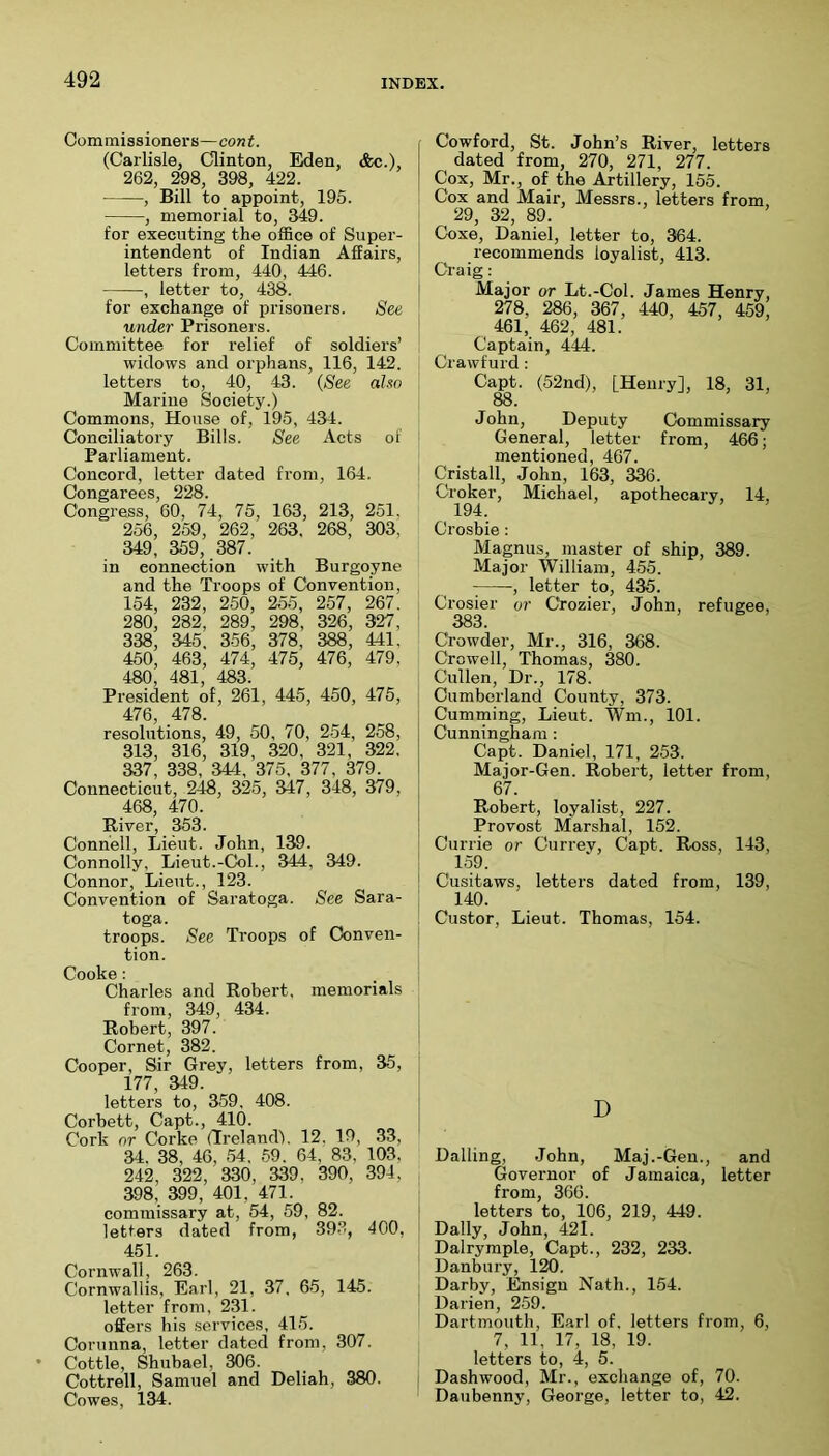 Commissioners—cont. (Carlisle, Clinton, Eden, <!kc.), 262, 298, 398, 422. , Bill to appoint, 195. , memorial to, 349. for executing the office of Super- intendent of Indian Affairs, letters from, 440, 446. , letter to, 438. for exchange of prisoners. See under Prisoners. Committee for relief of soldiers’ widows and orphans, 116, 142. letters to, 40, 43. (See aho Marine Society.) Commons, House of, 195, 434. Conciliatory Bills. See Acts of Parliament. Concord, letter dated fi’om, 164. Congarees, 228. Congress, 60, 74, 75, 163, 213, 251. 256, 269, 262 , 263, 268, 303, 349, 359, 387. in connection with Burgoyne and the Troops of Convention, 154, 232, 260, 255, 257, 267. 280, 282, 289, 298, 326, 327, 338, 345. 356, 378, 388, 441. 450, 463, 474, 475, 476, 479, 480, 481, 483. President of, 261, 445, 450, 475, 476, 478. resolutions, 49, 50, 70, 2.54, 268, 313, 316, 319, 320, 321, 322, 337, 338, 344, 375, 377, 379. Connecticut, 248, 325, 347, 348, 379, 468, 470. River, 353. Connell, Lieut. John, 139. Connolly, Lieut.-Col., 344, 349. Connor, Lieut., 123. Convention of Saratoga. See Sara- toga. troops. See Troops of Conven- tion. Cooke: Charles and Robert, memorials from, 349, 434. Robert, 397. Cornet, 382. Cooper, Sir Grey, letters from, 35, 177, 349. letters to, 359. 408. Corbett, Capt., 410. Cork or Corke (Ireland). 12, 19, 33, 34, 38, 46, 54 . 59 . 64, 83, 103, 242, 322, 330, 339, 390, 394, 398, 399, 401, 471. commissary at, 54, 59, 82. letters dated from, 39-3, 400, 451. Cornwall, 263. Cornwallis, Earl, 21, 37 , 65, 145. letter from, 231. offers his services, 415. Corunna, letter dated from, 307. Cottle, Shubael, 306. Cottrell, Samuel and Deliah, 380. Cowes, 134. Cowford, St. John’s River, letters dated from, 270, 271, 277. Cox, Mr., of the Artillery, 155. Cox and Mair, Messrs., letters from, 29, 32, 89. Coxe, Daniel, letter to, 364. recommends loyalist, 413. Ci-aig: Major or Lt.-Col. James Henry, 278, 286, 367, 440, 457, 459, 461, 462, 481. Captain, 444. Crawfurd: Capt. (52nd), [Henry], 18, 31, 88. John, Deputy Commissary General, letter from, 466; mentioned, 467. Cristall, John, 163, 336. Ci^J^r, Michael, apothecai’y, 14, Crosbie: Magnus, master of ship, 389. Major William, 455. ^ -, letter to, 435. Crosier or Ctozier, John, refugee, 383. Crowder, Mr., 316, 368. Crowell, Thomas, 380. Cullen, Dr., 178. Cumberland County, 373. Gumming, Lieut. Wm., 101. Cunningham: Capt. Daniel, 171, 253. Major-Gen. Robert, letter from, 67. Robert, loyalist, 227. Provost Marshal, 152. Currie or Currev, Capt. Ross, 143, 159. Cusitaws, letters dated from, 139, 140. Custor, Lieut. Thomas, 154. D Dalling, John, Maj.-Gen., and Governor of Jamaica, letter from, 366. letters to, 106, 219, 449. Dally, John, 421. Dalryraple, Capt., 232, 233. Danbury, 120. Darby, Ensign Nath., 154. Darien, 259. Dartmouth, Earl of, letters from, 6, 7, 11, 17, 18, 19. letters to, 4, 5. Dashwood, Mr., exchange of, 70. Daubenny, George, letter to, 42.