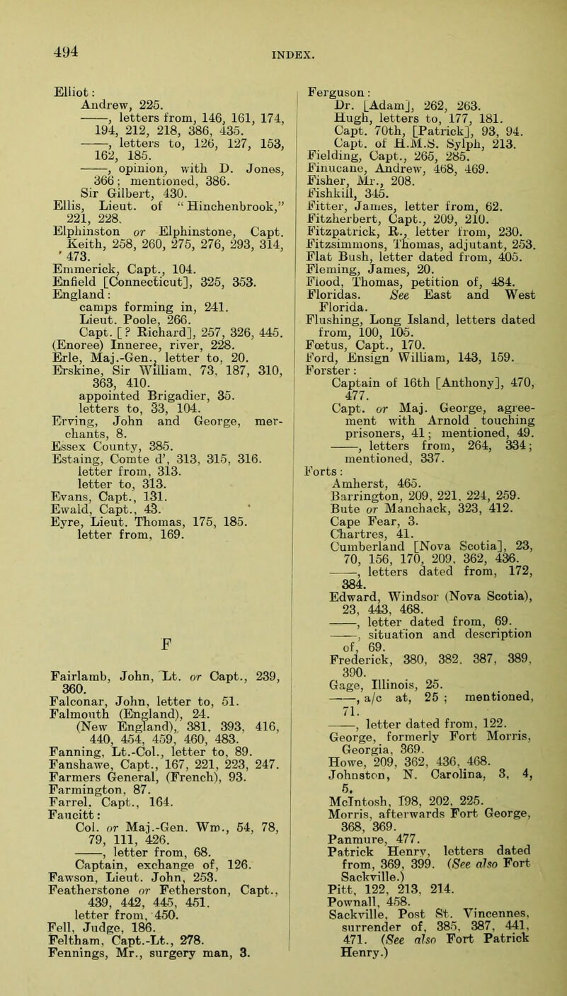 Elliot: Andrew, 225. ! , letters from, 146, 161, 174, ; 194, 212, 218, 386, 435. , letters to, 126, 127, 153, 162, 185. , opinion, with D. Jones, 366; mentioned, 386. Sir Gilbert, 430. Ellis, Lieut, of “ Hinchenbrook,” 221, 228. Elphinston or Elphinstone, Capt. Keith, 258, 260, 275, 276, 293, 314, ’ 473. Emmerick, Capt., 104. Enfield [Connecticut], 325, 353. England: camps forming in, 241. Lieut. Poole, 266. Capt. [? Richard], 257, 326, 445. (Enoree) Inneree, river, 2^. Erie, Maj.-Gen., letter to, 20. Erskine, Sir William, 73, 187, 310, 363, 410. appointed Brigadier, 35. letters to, 33, 104. Erving, John and George, mer- chants, 8. Essex County, 385. Estaing, Comte d’, 313, 315, 316. letter from, 313. letter to, 313. Evans, Capt., 131. Ewald, Capt., 43. Eyre, Lieut. Thomas, 175, 185. letter from, 169. F Fairlamb, John, Lt. or Capt., 239, 360. Falconar, John, letter to, 51. Falmouth (England), 24. (New England), 381. 393, 416, 440, 454, 459, 460, 483. Fanning, Lt.-(jol., letter to, 89. Fanshawe, Capt., 167, 221, 223, 247. Farmers General, (French), 93. Farmington, 87. Farrel, Capt., 164. Faucitt: Col. or Maj.-Gen. Wm., 64, 78, 79, 111, 426. , letter from, 68. Captain, exchange of, 126. Faw.son, Lieut. John, 253. Featherstone or Fetherston, Capt., 439, 442, 445, 451. letter from, 450. Fell, Judge, 186. Feltham, Capt.-Lt., 278. Fennings, Mr., surgery man, 3. Ferguson: Dr. [Adam], 262, 263. Hugh, letters to, 177, 181. Capt. 70th, [Patrick], 93, 94. Capt. of H.M.S. Sylph, 213. Fielding, Capt., 265, 285. Finucane, Andrew, 468, 469. Fisher, Mi-., 208. Fishkiil, 345. Fitter, James, letter from, 62. Fitzherbert, Capt., 209, 210. Fitzpatrick, R., letter from, 230. Fitzsimmons, Thomas, adjutant, 253. Flat Bush, letter dated from, 405. Fleming, James, 20. Flood, Thomas, petition of, 484. Floridas. See East and West Florida. Flushing, Long Island, letters dated j from, 100, 105. I Foetus, Capt., 170. Ford, Ensign William, 143, 159. B'orster; I Captain of 16th [Anthony], 470, 477. Capt. or Maj. George, agree- \ ment with Arnold touching prisoners, 41; mentioned, 49. i , letters from, 264, 334; mentioned, 337. I Forts: Amherst, 465. i Barrington, 209, 221. 224, 259. Bute or Manchack, 323, 412. I Cape Fear, 3. ! Chartres, 41. j Cumberland [Nova Scotia], 23, I 70, 156, 170, 209 . 362, 436. , letters dated from, 172, 384. Edward, Windsor (Nova Scotia), 23, 443, 468. , letter dated from, 69. , situation and description of, 69. Frederick, 380, 382 . 387 , 389, 390. Gage, Illinois, 25. J a/c at, 25 ; mentioned, 71. , letter dated from, 122. George, formerly Fort Morris, Georgia, 369. Howe, 209, 362, 436, 468. Johnston, N. Carolina, 3, 4, 6. McIntosh, T98, 202, 225. Morris, afterwards Fort George, 368, 369. Panmure, 477. Patrick Henry, letters dated from, 369, 399. (See aho Fort Sackville.) Pitt, 122, 213, 214. Pownall, 458. Sack-ville, Post St. Vincennes, surrender of, 385, 387 , 441, 471. (See also Fort Patrick Henry.)