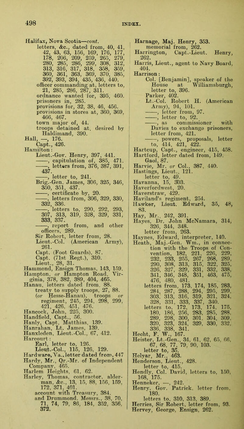 Halifax, Nova Scotia—cont. letters, &c., dated from, 40, 41, 42, 43, 63, 156, 169, 176, 177, 178, 206, 209, 259, 265, 279, 280, 285, 286, 299, 308, 312, 313, 316, 317, 318, 358, 359, 360, 361, 363, 369, 370, 385, 392, 393, 394 435, 436, 440. officer commanding at, letters to, 21, 285, 286, 287, 311. ordnance wanted for, 395, 460. prisoners in, 285. provisions for, 32, 38, 46, 456. provisions in stores at, 360, 369, 466, 467. town major of, 44. troops detained at, desired by Haldimand, 390. Hall, —, 176. Capt., 426. Hamilton: Lieut.-Gov. Henry, 397, 441. , capitulation of, ^5, 471. , letters from, 376, 387, 391, 437. , letter to, 241. Brig.-Gen. James, 306, 325, 346, 350, 351, 437. , certificate by, 20. , letters from, 306, 329, 330, 332, 336. , letters to, 290, 292, 293, 307, 313, 319, 328, 329, 331, 333, 337. , report from, and other officers, 289. Sir Robert, letter from, 28. Lieut.-Col. (American Army), 261. Capt. (Foot Guards), 87. Capt. (71st Regt.), 310. Lieut., 28, 31. Hammond, Ensign Thomas, 143, 159. Hampton, or Hampton Road, Vir- ginia, 378, 382 , 389, 404, 465. Hanau, letters dated from. 88. treaty to supply troops, 27, 88. (or Hesse-Hanau), troops or regiment, 245, 294, 298, 299, 421, 426, 451, 476. Hancock, John, 225, 300. Handfield, Capt., 56. Hanly, Capt. Matthias, 139. Hanrahan, Lt. James, 139. Hanxleden, Lieut.-Col., 67, 412. Harcourt; Earl, letter to, 126. Lieut.-Col., 115, 126, 129. Hardware, Va., letter dated from, 447 Hardy, Mr., Qr.-Mr. of Independent Company, 465. Harlem Heights, 61, 62. Harlev, Thomas, contractor, alder- ‘man, &c., 13, 15, 88, 156, 159, 172, 371, 401. account with Treasury, 384. and Drummond. Messrs., 38, 70, 71, 74, 79, 86, 184, 352, .356, 372, Harnage, Maj. Henry, 353. memorial from, 262. Harrington, Capt.-Lieut. 262. Henry, Han-is, Lieut., agent to Navy Board, 404. Harrison: Col. [Benjamin], speaker of the House at Williamsburgh, letter to, 396. Parker, 402. Lt.-Col. Robert H. (American Army), 94, 101. , letter from, 97. , letter to, 92. , as commissioner with Davies to exchange prisoners, letter from, 421. ——, powers, proposals, letter to, 414, 421, 422. Hartcup, Capt., engineer, 415, 458. Hartford, letter dated from, 149. Gaol, 87. Harvie, Mr. or Col., 387, 440. Hastings, Lieut., 121. letter to, 49. Havanna, 15, 303. Haverfordwest, 20. Haverstraw, 429. Haviland’s regiment, 254. Hawker, Lieut. Edward, 35, 48, 83. Hay, Mr., 242, 391. Hayes, Dr. John McNamara, 314, 326, 344, 348. letter from, 263. Haynes, Edward, interpreter, 140. Heath, Maj.-Gen. Wm., in connec- tion with the Troops of Con- vention, 182, 221, 226, 229, 232, 233, 255, 267 , 268, 289, 290, 308, 313, 315, 322, 325, 326, 327, 329, 331, 332, 338, 341, 346, 348, 351, 463, 475, 476, 480, 481. letters from, 173, 174, 185, 283, 284, 287 , 288, 294, 295, 299, 303, 313, 316, 319, 321, 324, 328, 331, 333, 337, 340. letters to. 172, 173, 174, 175, 180, 186, 256, 283, 285, 288, 289, 298, 300, 301. 304, 309, 320, 323, 324, 329, 330, 332, 336, 338, 341. Hecht, F. W., 167. Heister, Lt.-Gen., 34, 61, 62, 65, 66, 67, 68, 77, 79, 90, 103. letter to, 35. Helyar, Mr., 463. Henderson, Lieut., 428. letter to, 415. Hendly, Col. David, letters to, 150, 168,' 175. Henneker, —, 242. Henry, Gov. Patrick, letter from, 180. letters to, 310, 313 , 389. Herries, Sir Robert, letter from, 93. Hervey, George, Ensign, 262.