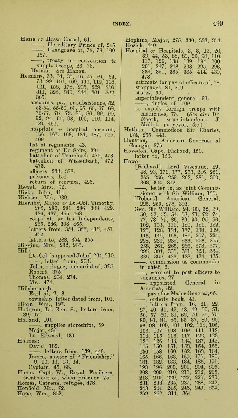 Hesse or Hesse Cassel, 61. , Hereditary Prince of, 245. , Landgrave of, 78, 79, 100, 167. , treaty or convention to supply troops, 26, 76. Hanau. See Hanau. Hessians, 33, 34, 35, 46, 47, 61, 64, 78, 99, 101, 109, 111, 112, 118, 121, 156, 178, 205, 229, 250, 311, 328, 340, 344, 361, 362, 365. accounts, pay, or subsistence, 52, 53-54, 55-56, 63, 65. 66, 67, 68, 76-77, 78, 79, 85, 86, 89, 90, 92, 94, 95, 98, 100, 110, 114, 184, 451. hospitals or hospital account, 166, 167, 168, 184, 187, 215, 409. list of regiments, 43. regiment of De Seitz, 394. battalion of Trumbach, 472, 473. battalion of Wissenbach, 472, 473. officers, 238, 378. prisoners, 151. return of recruits, 426. Hewell, Mrs., 92. Hicks, John, 414. Hickson, Mr., 230. Hierlihy, Ma.ior or Lt.-Col. Timothy, 265, 280, 281, 286, 308, 429, 436, 437 , 465, 468. corps of, or his Independents, 265, 286, 308, 465. letters from, 354, 355, 415, 451, 452. letters to, 288, 354, 355. Higgins, Mrs., 232, 233. Hill: Lt.-Col.[supposed John] 264,310. , letter from, 263. John, refugee, memorial of, 375. Robert, 375. Thomas, 264, 274. Mr., 474. Hillsborough: Earl of, 2, 3. township, letter dated from, 101. Hiorn, Wm., 197. Hodgson, Lt.-Gen. S., letters from, 39, 97. Holland, 101. , supplies storeships, 59. Major, 436. Lt. Edward, 139. Holmes: David, 189. , letters from, 139, 440. James, master of “Friendship,” 9, 10, 11, 13, 14. Captain, 45, 66. Home, Capt. W., Royal Fusileers, treatment of, when prisoner, 75. Homes, Catrena, refugee, 478. Honfield. Mr., 72. Hope, Wm., 352. Hopkins, Major, 275, 330, 333, 354. Hosick, 440. Hospital or Hospitals, 3, 8, 13, 20, 32, 44, 53, 88, 89, 95, 98, 110, 117, 126, 138, 139, 194, 200, 201, 247, 248, 263, 295, 296, 334, 351, 365, 385, 414, 430, 478. estimate for pay of officers of, 78. stoppages, 81, 219. stores, 90. superintendent general, 91. , duties of, 409. to supply foreign troops with medicines, 73. (See also Dr. Nooth, superintendent, J. Mallet, purveyor, &c.) Hotham, Commodore Sir Charles, 174, 255, 441. Houston, —, American Governor of Georgia, 275. Hovedon, Capt. Richard, 150. letter to, 150. Howe: [Richard], Lord Viscount, 29, 48, 93, 171, 177, 233, 246, 251, 255, 256, 259, 262, 285, 300, 303, 304, 312. , letter to, as joint Commis- sioner with Sir William, 155. [Robert], American General, 225, 259, 275, 303. Gen. Sir William, 24, 30, 32, 39, 50, 52, 53, 54, 58, 71, 72, 74, 77, 78, 79, 86, 89, 90, 95, 96, 102, 103, 111, 120, 121, 122, 125, 126, 134, 137, 138, 139, 143, 145, 163, 181, 207, 224, 228, 231, 232, 233, 253, 255, 258, 264, 265, 266, 273, 277, 295, 304, 305, 311, 323, 334, 336, 360, 423 , 428, 434, 435. , commission as commander in chief, 6. , warrant to post officers to vacancies, 27. , appointed General in America, 32. , pay of as Major General, 66. , orderly book, 41. , letters from, 16, 21, 22, 27, 40, 41, 42, 43. 49, 50, 51, 56, 57, 60, 61, 62 , 70, 71, 75, 80, 81, 84, 85, 86 87, 89, 90, 96, 98, 100, 101. 102, 104, 105, 106, 107, 108, 109, 111, 112, 114, 115, 116, 117, 122, 123, 124, 126, 133, 134, 137, 142, 145, 150, 151, 153, 154, 155, 156, 158, 160, 162, 163, 164, 165, 166, 168, 169, 175, 180, 181, 182, 183, 184, 185. 191, 193, 196, 200, 201, 204, 205, 208, 209, 210, 211, 212, 215, 218,’ 219, 220, 222, 225, 230, 231, 233, 235, 237, 238, 242, 243, 244, 245, 246, 249, 254, 259, 262, 314, 364.