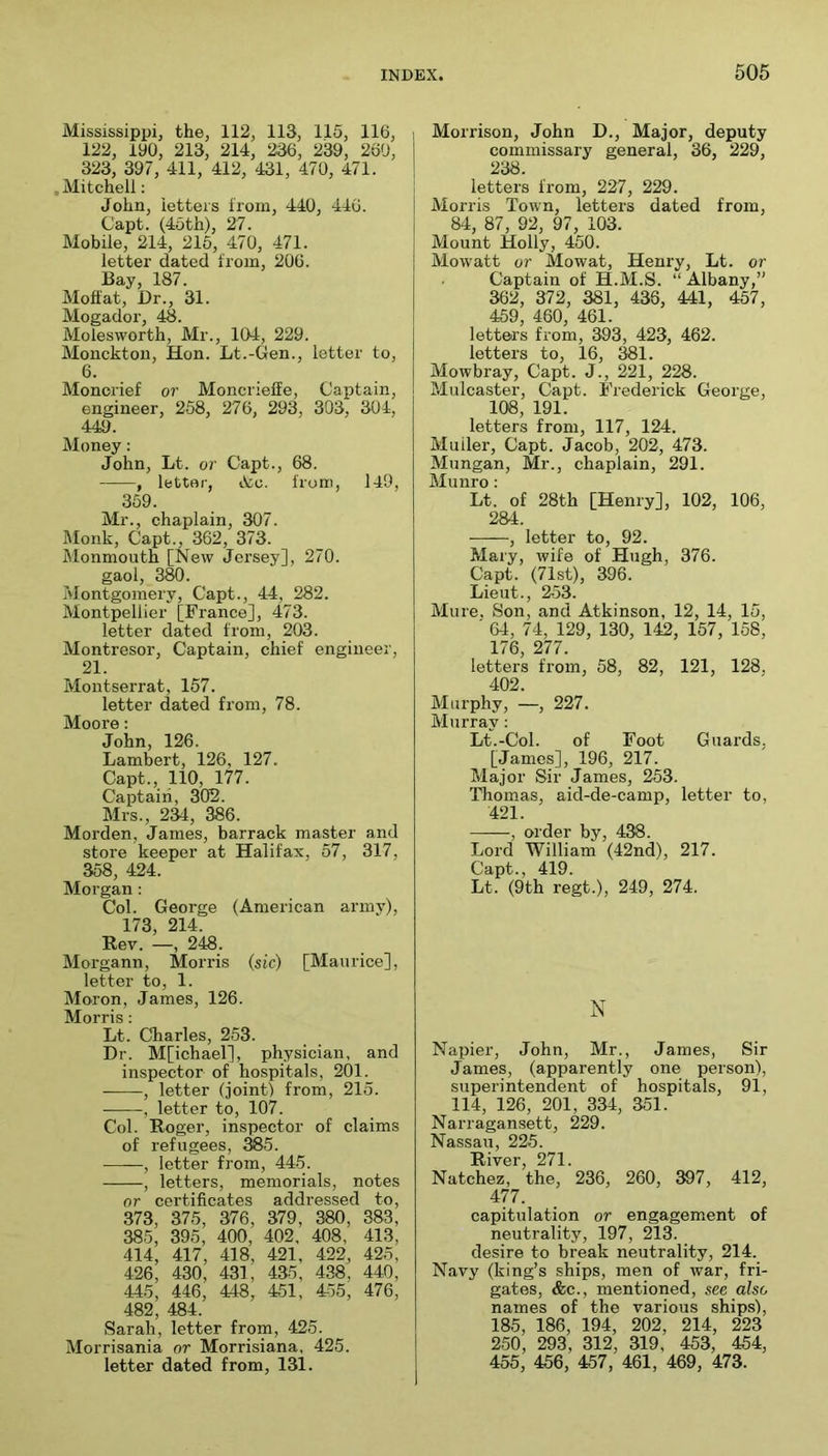 Mississippij the, 112, 113, 115, 116, 122, 190, 213, 214, 236, 239, 260, 323, 397, 411, 412, 431, 470, 471. .Mitchell; John, letters from, 440, 446. Capt. (4oth), 27. Mobile, 214, 216, 470, 471. letter dated from, 206. Bay, 187. Moffat, Dr., 31. Mogador, 48. Molesworth, Mr., 104, 229. Moncktou, Hon. Lt.-Gen., letter to, 6. Monorief or Moncrieffe, Captain, engineer, 258, 276, 293, 303, 304, 449. Money: John, Lt. or Capt., 68. , letter, iCc. from, 149, 359. Mr., chaplain, 307. Monk, Capt., 362, 373. Monmouth [New Jersey], 270. gaol, 380. Montgomery, Capt., 44, 282. Montpellier [France], 473. letter dated from, 203. Montresor, Captain, chief engineer, 21. Montserrat, 157. letter dated from, 78. Moore: John, 126. Lambert, 126, 127. Capt., 110, 177. Captaiii, 302. Mrs., 234, 386. Morden, James, barrack master and store keeper at Halifax, 57, 317, 358, 424. Morgan : Col. George (American army), 173, 214. Rev. —, 248. Morgann, Morris (sic) [Maurice], letter to, 1. Moron, James, 126. Morris : Lt. Charles, 253. Dr. M[ichael], physician, and inspector of hospitals, 201. , letter (joint! from, 215. , letter to, 107. Col. Roger, inspector of claims of refugees, ^5. , letter from, 44-5. , letters, memorials, notes or certificates addressed to, 373, 375, 376, 379 , 380, 383, 385 , 395, 400, 402, 408, 413, 414, 417, 418, 421, 422, 425, 426, 430, 431, 435, 438, 440, 445 , 446, 448, 451, 455, 476, 482, 484. Sarah, letter from, 425. Morrisania or Morrisiana, 425. letter dated from, 131. Morrison, John D., Major, deputy commissary general, 36, 229, 238. letters from, 227, 229. Morris Town, letters dated from, 84, 87, 92, 97, 103. Mount Holly, 450. Mowatt or Mowat, Henry, Lt. or Captain of H.M.S. “ Albany,” 362, 372, 381, 436, 441, 457, 459 460 461 letters from, 393, 423, 462. letters to, 16, 381. Mowbray, Capt. J., 221, 228. Mulcaster, Capt. Frederick George, 108, 191. letters from, 117, 124. Muiler, Capt. Jacob, 202, 473. Mungan, Mr., chaplain, 291. Munro; Lt. of 28th [Henry], 102, 106, 284. , letter to, 92. Mary, wife of Hugh, 376. Capt. (71st), 396. Lieut., 253. Mure, Son, and Atkinson, 12, 14, 15, ' 64, 74, 129, 130, 142, 157, 158, 176, 277. letters from, 58, 82, 121, 128, 402. Murphy, —, 227. Murray: Lt.-Col. of Foot Guards, [James], 196, 217. Major Sir James, 253. Thomas, aid-de-camp, letter to, 421. , order by, 438. Lord William (42nd), 217. Capt., 419. Lt. (9th regt.), 249, 274. N Napier, John, Mr., James, Sir James, (apparently one person), superintendent of hospitals, 91, 114, 126, 201, 334, 351. Narragansett, 229. Nassau, 225. River, 271. Natchez, the, 236, 260, 397, 412, 477. capitulation or engagement of neutrality, 197, 213. desire to break neutrality, 214. Navy (king’s ships, men of war, fri- gates, &c., mentioned, see also names of the various ships), 185, 186, 194, 202, 214, 223 250, 293, 312, 319, 453, 454, 455, 456, 457, 461, 469, 473.