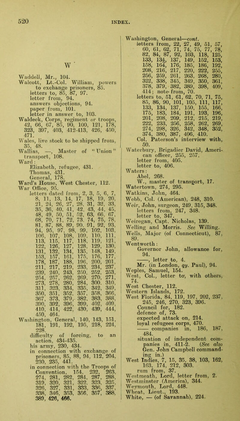 w ■ Waddell, Mr., 104. Walcott, Lt.-Col. William, powers to exchange prisoners, 85. letters to, 85, 87, 97. letter from, 94. answers objections, 94. paper from, 101. letter in answer to, 103. Waldeck, Corps, regiment or troops, 42, 66, 67, 85, 90, 100, 121, 178, 323, 397, 403, 412-413, 426, 450, 471. Wales, live stock to be shipped from, 35, 48. Wallias, —, Master of “ Cnion ” transport, 108. Ward: Elizabeth, refugee, 431. Thomas, 431. General, 178. Ward’s House, West Chester, 112. War Office, 95. letters dated from, 2, 3, 5, 6, 7, 8, 11, 13, 14, 17, 18, 19, 20, 21, 24, 26, 27, 28, 31, 32, 33, 35, 36, 40, 41, 42, 43, 44, 45, 48, 49, 50, 51, 52, 63, 66, 67, 68, 70, 71, 72, 73. 74, 75, 78, 81, 87, 88, 89 , 90, 91, 92, 93, 94, 95, 97, 98, 99, 102, 103, 106, 107, 108, 109, 110, 111, 113, 115, 117, 118, 119, 121, 122, 126, 127, 128, 129, 130, 131, 132, 134, 135, 148, 149, 153, 157, 161, 175, 176, 177, 178, 187, 188, 196, 200, 201, 211, 217, 219, 233, 234, 237, 239, 240 , 243, 250, 252, 253, 254, 257, 262, 269, 270, 271, 273, 278, 280, 284, 300. 310, 311, 323, 334, 335, 342 , 349, 850, 361, 352, 357 , 358, 366, 367 , 373, 379,- 382, 383, 388, 390, 392, 396, 399 , 402, 409, 410, 414, 422, 430, 439, 444, 450, 464. Washington, General, 140, 143, 151, l8l, 191, 192, 195, 218, 224, 228. difficulty of forcing, to an action, 434-435. his army, 230, 434. in connection with exchange of prisoners, 85, 88, 94, 112, 204, 230, 235_, 441. in connection with the Troops of Convention, 154, 232, 263, 274, 281, 282 , 284, 287, 288, 319, 320, 321, 322. 323, 325, 326, 327, 331, 333, 336, 337, .338, 346, 353, 356, 357, 388, 389, 426, 466. Washington, General—cont. letters from, 22, 27, 49, 51, 57, 60, 61, 62, 71, 74, 75, 77, 78, 82, 84, 87, 92, 103, 118, 125, 133, 134 137, 149, 152, 153, 158, 164, 176, 185, 186, 192, 208, 216, 217, 220, 222, 255, 256, 259, 261, 263, 268, 280, 322, 338, 345, 349, 350, 361, 378, 379, 382, 389, 398, 409, 414; note-from, 70. letters to, 51, 61, 62, 70, 71, 75, 85, 86, 90, 101, 105, 111, 117, 133, 134, 137, 150, 155, 166, 175, 183, 184, 191, 193, 196, 201, 208, 209, 212, 215, 219, 222, 233, 256, 258, 262, 269, 274, 298, 326, 342, 348, 352, 374, 380, 387, 406, 410. Col. jPaterson’s interview with, 50. Waterbury, Brigadier David, Ameri- can officer, 255, 257. letter from, 405. letter to, 406. Waters: Abel, 268. W., master of transport, 17. Watertown, 274, 295. Watkins, John, 464. Webb, Col. (American), 248, 310. Weir, John, surgeon, ^9, 315, 348. letters from, 247, 348. letter to, 347. Weiregan, Capt. Nicholas, 139. Welling and Morris. See Willing. Wells, Major (of Connecticut), 87, 89. Wentworth : Governor John, allowance for, 94. , letter to, 4. Mr. (in London, qy. Paul), 94. Weples, Samuel, 154. West, Col., letter to, with others, 74. West Chester, 112. Western Islands, 17-2. West Florida, 84, 119, 197 , 202, 237, 245, 246, 270, 323, 396. Council for, 182. defence of, 73. expected attack on, 214. loyal refugees corps, 470. companies in, 186, 187, 484. situation of independent com- panies in, 411-2. (See also Gen. John Campbell command- ing in.) West Indies, 7, 15, 35, 38, 103, 162, 163, 174, 212, 303. rum from, 37. Westmeath, Lord, letter from, 2. Westminster (America), 344. Weymouth, Lord, 448. Wheat, Lieut., 193. White, — (of Savannah), 224.