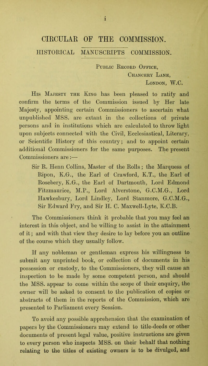 CIRCULAR OF THE COMMISSION. HISTOEICAL MANUSCRIPTS COMMISSION. Public Record Office, Chancery Lane, London, W.C. His Majesty the King has been pleased to ratify and confirm the terms of the Commission issued by Her late Majesty, appointing certain Commissioners to ascertain what unpublished MSS. are extant in the collections of private persons and in institutions which are calculated to throw light upon subjects connected with the Civil, Ecclesiastical, Literary, or Scientific History of this country; and to appoint certain additional Commissioners for the same purposes. The present Commissioners are:— Sir R. Henn Collins, Master of the Rolls ; the Marquess of Ripon, K.G., the Earl of Crawford, K.T., the Earl of Rosebery, K.G., the Earl of Dartmouth, Lord Edmond Fitzmaurice, M.P., Lord Alverstone, G.C.M.G., Lord Hawkesbury, Lord Lindle}^ Lord Stanmore, G.C.M.G., Sir Edward Fry, and Sir H. C. Maxwell-Lyte, K.C.B. The Commissioners think it probable that you may feel an interest in this object, and he willing to assist in the attainment of it; and with that view they desire to lay before you an outline of the course which they usually follow. If any nobleman or gentleman express his willingness to submit any unprinted book, or collection of documents in his possession or custody, to the Commissioners, they will cause an inspection to be made by some comj)etent person, and should the MSS. appear to come within the scope of their enquiry, the owner will be asked to consent to the publication of copies or abstracts of them in the reports of the Commission, which are presented to Parliament every Session. To avoid any possible apprehension that the examination of papers by the Commissioners may extend to title-deeds or other documents of present legal value, positive instructions are given to every person who inspects MSS. on their behalf that nothing relating to the titles of existing owners is to be divulged, and