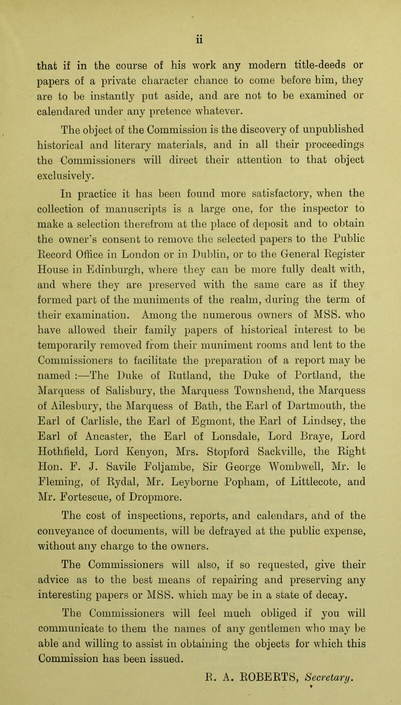 that if in the course of his work any modern title-deeds or papers of a private character chance to come before him, they are to be instantly put aside, and are not to be examined or calendared under any pretence whatever. The object of the Commission is the discovery of unpublished historical and literary materials, and in all their proceedings the Commissioners will direct their attention to that object exclusively. In practice it has been found more satisfactory, when the collection of manuscripts is a large one, for the inspector to make a selection therefrom at the place of deposit and to obtain the owner’s consent to remove the selected papers to the Public Eecord Office in London or in Duldin, or to the General Eegister House in Edinburgh, where they can be more fully dealt with, and where they are preserved with the same care as if they formed part of the muniments of the realm, during the term of their examination. Among the numerous owners of MSS. who have allowed their family papers of historical interest to be temporarily removed from their muniment rooms and lent to the Commissioners to facilitate the preparation of a report may be named :—The Duke of Eutland, the Duke of Portland, the Marquess of Salisbury, the Marquess Townshend, the Marquess of Ailesbury, the Marquess of Bath, the Earl of Dartmouth, the Earl of Carlisle, the Earl of Egmont, the Earl of Lindsey, the Earl of Ancaster, the Earl of Lonsdale, Lord Braye, Lord Hothfield, Lord Kenyon, Mrs. Stoi)ford Sackville, the Eight Hon. F. J. Savile Foljambe, Sir George Wombwell, Mr. le Fleming, of Eydal, Mr. Leyborne Popham, of Littlecote, and Mr. Fortescue, of Dropmore. The cost of inspections, reports, and calendars, aiid of the conveyance of documents, will be defrayed at the public expense, without any charge to the owners. The Commissioners will also, if so requested, give their advice as to the best means of repairing and preserving any interesting papers or MSS. which may be in a state of decay. The Commissioners will feel much obliged if you will communicate to them the names of any gentlemen who may be able and willing to assist in obtaining the objects for which this Commission has been issued. E. A. EOBEETS, Secretary. ♦