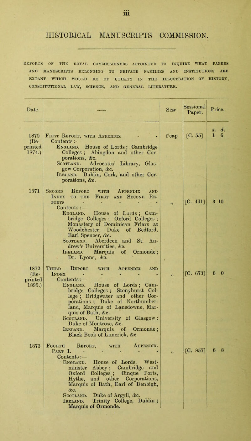 HISTOEICAL MANUSCRIPTS COMMISSION. KEPOliTS OF THE ROYAL COMJtlSSIONEES APPOINTED TO INQUIRE WHAT PAPERS AND MANUSCRIPTS BELONGING TO PRIVATE FAMILIES AND INSTITUTIONS ARE EXTANT WHICH WOULD BE OF UTILITY IN THE ILLUSTRATION OF HISTORY, CONSTITUTIONAL LAW, SCIENCE, AND GENERAL LITERATURE. Date. — Size Sessional Paper. Price. 1870 (Re- printed 1874.) First Report, with Appendix Contents :- England. House of Lords ; Cambridge Colleges ; Abingdon and other Cor- porations, &G. Scotland. Advocates’ Library, Glas- gow Corporation, &c. Ireland. Dublin, Cork, and other Cor- porations, &c. f’cap [C. 55] s. d. 1 6 1871 Second Report with Appendix and Index to the First and Second Re- ports - . . - . Contents: — England. House of Lords ; Cam- bridge Colleges ; Oxford Colleges ; Monastery of Dominican Friars at Woodchester, Duke of Bedford, Earl Spencer, &c. Scotland. Aberdeen and St. An- drew’s Universities, &c. Ireland. Marquis of Ormonde; Dr. Lyons, &e. ») [C. 441] 3 10 1872 (Re- printed 1895.) Third Report with Appendix and Index ..... Contents:— England. House of Lords; Cam- bridge Colleges ; Stonyhurst Col- lege ; Bridgwater and other Cor- porations ; Duke of Northumber- land, Marquis of Lansdowne, Mar- quis of Bath, Ac. Scotland. University of Glasgow; Duke of Blontrose, etc. Ireland. Marquis of Ormonde; Black Book of Limerick, Ac. [C. 673] 6 0 1873 Fourth Report, wuth Appendix. Part I. - - - - - Contents:— England. House of Lords. West- minster Abbey ; Cambridge and Oxford Colleges ; Cinque Ports, Hythe, and other Corporations, Marquis of Bath, Earl of Denbigh, Ac. Scotland. Duke of Argyll, Ac. Ireland. Trinity College, Dublin ; Marquis of Ormonde. [C. 857] 6 8