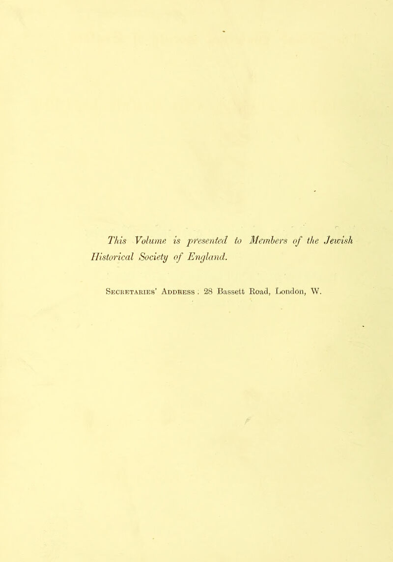 This Volume, is presented to Members of the Jewish Historical Society of England. Secretaries’ Address . 28 Bassett Road, London, W.