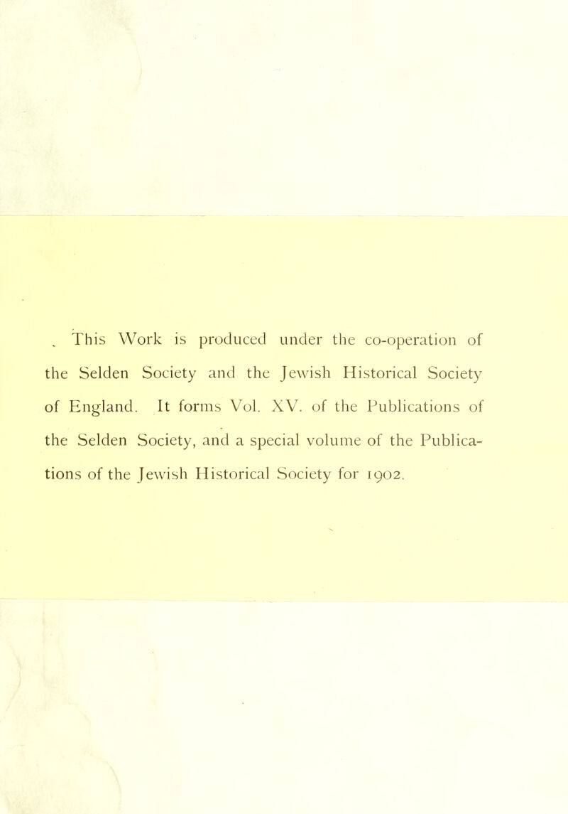 This Work is produced under the co-operation of the Selden Society and the Jewish Historical Society of England. It forms Vol. XV. of the Publications of the Selden Society, and a special volume of the Publica- tions of the Jewish Historical Society for 1902.