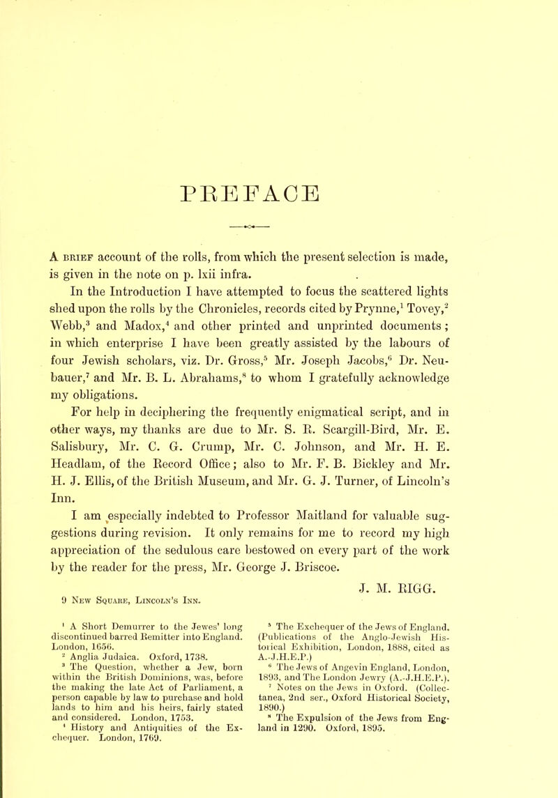 PREFACE A brief account of the rolls, from which the present selection is made, is given in the note on p. lxii infra. In the Introduction I have attempted to focus the scattered lights shed upon the rolls by the Chronicles, records cited by Prynne,1 Tovey,2 Webb,3 and Madox,4 and other printed and unprinted documents ; in which enterprise I have been greatly assisted by the labours of four Jewish scholars, viz. Dr. Gross,5 * Mr. Joseph Jacobs,8 Dr. Neu- bauer,7 and Mr. B. L. Abrahams,8 to whom I gratefully acknowledge my obligations. For help in deciphering the frequently enigmatical script, and in other ways, my thanks are due to Mr. S. R. Scargill-Bird, Mr. E. Salisbury, Mr. C. G. Crump, Mr. C. Johnson, and Mr. H. E. Headlam, of the Record Office; also to Mr. F. B. Bickley and Mr. H. J. Ellis, of the British Museum, and Mr. G. J. Turner, of Lincoln’s Inn. I am especially indebted to Professor Maitland for valuable sug- gestions during revision. It only remains for me to record my high appreciation of the sedulous care bestowed on every part of the work by the reader for the press, Mr. George J. Briscoe. J. M. BIGG. 9 New Square, Lincoln’s Inn. 1 A Short Demurrer to the Jewes' long discontinued barred Eemitter into England. London, 165b. 2 Anglia Judaica. Oxford, 1738. 3 The Question, whether a Jew, born within the British Dominions, was, before the making the late Act of Parliament, a person capable by law to purchase and hold lands to him and his heirs, fairly stated and considered. London, 1753. ' History and Antiquities of the Ex- chequer. London, 1769. 5 The Exchequer of the Jews of England. (Publications of the Anglo-Jewish His- toiical Exhibition, London, 1888, cited as A.-J.H.E.P.) 6 The Jews of Angevin England, London, 1893, and The London Jewry (A.-J.H.E.P.). 7 Notes on the Jews in Oxford. (Collec- tanea, ‘2nd ser., Oxford Historical Society, 1890.) * The Expulsion of the Jews from Eng- land in 1290. Oxford, 1895.