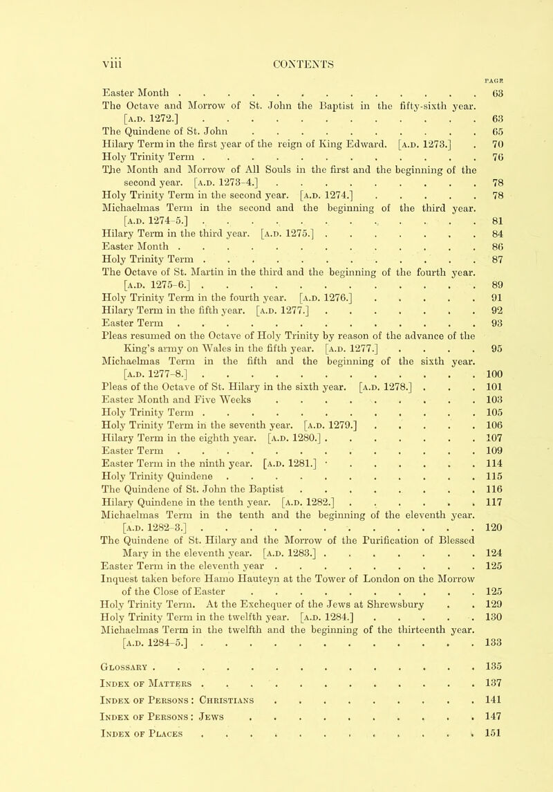 PAGE Easter Month ............. 63 The Octave and Morrow of St. John the Baptist in the fifty-sixth year. [a.d. 1272.] 63 The Quindene of St. John .......... 65 Hilary Term in the first year of the reign of King Edward, [a.d. 1273.] . 70 Holy Trinity Term 76 TJie Month and Morrow of All Souls in the first and the beginning of the second year. [a.d. 1273-4.] ......... 78 Holy Trinity Term in the second year. [a.d. 1274.] ..... 78 Michaelmas Term in the second and the beginning of the third year. [a.d. 1274-5.] 81 Hilary Term in the third year. [a.d. 1275.] 84 Easter Month ............. 86 Holy Trinity Term 87 The Octave of St. Martin in the third and the beginning of the fourth year. [a.d. 1275-6.] 89 Holy Trinity Term in the fourth year. [a.d. 1276.] ..... 91 Hilary Term in the fifth year. [a.d. 1277.] ....... 92 Easter Term 93 Pleas resumed on the Octave of Holy Trinity by reason of the advance of the King’s army on Wales in the fifth year. [a.d. 1277.] .... 95 Michaelmas Term in the fifth and the beginning of the sixth year. [a.d. 1277-8.] 100 Pleas of the Octave of St. Hilary in the sixth year. [a.d. 1278.] . . . 101 Easter Month and Five Weeks 103 Holy Trinity Term 105 Holy Trinity Term in the seventh year. [a.d. 1279.] ..... 106 Hilary Term in the eighth year. [a.d. 1280.] 107 Easter Term ............. 109 Easter Term in the ninth year. [a.d. 1281.] • 114 Holy Trinity Quindene . . . . . . . . . . .115 The Quindene of St. John the Baptist 116 Hilary Quindene in the tenth year. [a.d. 1282.] . . . . . .117 Michaelmas Term in the tenth and the beginning of the eleventh year. [a.d. 1282-3.] 120 The Quindene of St. Hilary and the Morrow of the Purification of Blessed Mary in the eleventh year. [a.d. 1283.] ....... 124 Easter Term in the eleventh year ......... 125 Inquest taken before Hamo Hauteyn at the Tower of London on the Morrow of the Close of Easter . 125 Holy Trinity Term. At the Exchequer of the Jews at Shrewsbury . . 129 Holy Trinity Term in the twelfth year. [a.d. 1284.] 130 Michaelmas Term in the twelfth and the beginning of the thirteenth year. [a.d. 1284-5.] 133 Glossary 135 Index of Matters 137 Index of Persons : Christians 141 Index of Persons : Jews 147 Index of Places 151