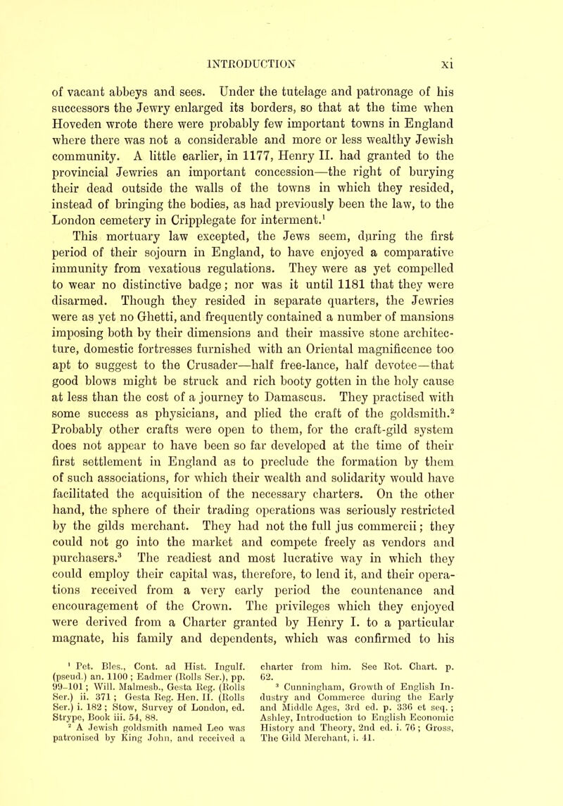of vacant abbeys and sees. Under the tutelage and patronage of his successors the Jewry enlarged its borders, so that at the time when Hoveden wrote there were probably few important towns in England where there was not a considerable and more or less wealthy Jewish community. A little earlier, in 1177, Henry II. had granted to the provincial Jewries an important concession—the right of burying their dead outside the walls of the towns in which they resided, instead of bringing the bodies, as had previously been the law, to the London cemetery in Cripplegate for interment.1 This mortuary law excepted, the Jews seem, during the first period of their sojourn in England, to have enjoyed a comparative immunity from vexatious regulations. They were as yet compelled to wear no distinctive badge; nor was it until 1181 that they were disarmed. Though they resided in separate quarters, the Jewries were as yet no Ghetti, and frequently contained a number of mansions imposing both by their dimensions and their massive stone architec- ture, domestic fortresses furnished with an Oriental magnificence too apt to suggest to the Crusader—half free-lance, half devotee—that good blows might be struck and rich booty gotten in the holy cause at less than the cost of a journey to Damascus. They practised with some success as physicians, and plied the craft of the goldsmith.2 Probably other crafts were open to them, for the craft-gild system does not appear to have been so far developed at the time of their first settlement in England as to preclude the formation by them of such associations, for which their wealth and solidarity would have facilitated the acquisition of the necessary charters. On the other hand, the sphere of their trading operations was seriously restricted by the gilds merchant. They had not the full jus commercii; they could not go into the market and compete freely as vendors and purchasers.3 The readiest and most lucrative way in which they could employ their capital was, therefore, to lend it, and their opera- tions received from a very early period the countenance and encouragement of the Crown. The privileges which they enjoyed were derived from a Charter granted by Henry I. to a particular magnate, his family and dependents, which was confirmed to his 1 Pet. Bles., Cont. ad Hist. Ingulf, (pseud.) an. 1100 ; Eadmer (Rolls Ser.), pp. 99-101; Will. Malmesb., Gesta Reg. (Rolls Ser.) ii. 371 ; Gesta Reg. Hen. II. (Rolls Ser.) i. 182 ; Stow, Survey of London, ed. Strype, Book iii. 54, 88. 2 A Jewish goldsmith named Leo was patronised by King John, and received a charter from him. See Rot. Chart, p. G2. 3 Cunningham, Growth of English In- dustry and Commerce during the Early and Middle Ages, 3rd ed. p. 336 et seq.; Ashley, Introduction to English Economic History and Theory, 2nd ed. i. 76; Gross, The Gild Merchant, i. 41.