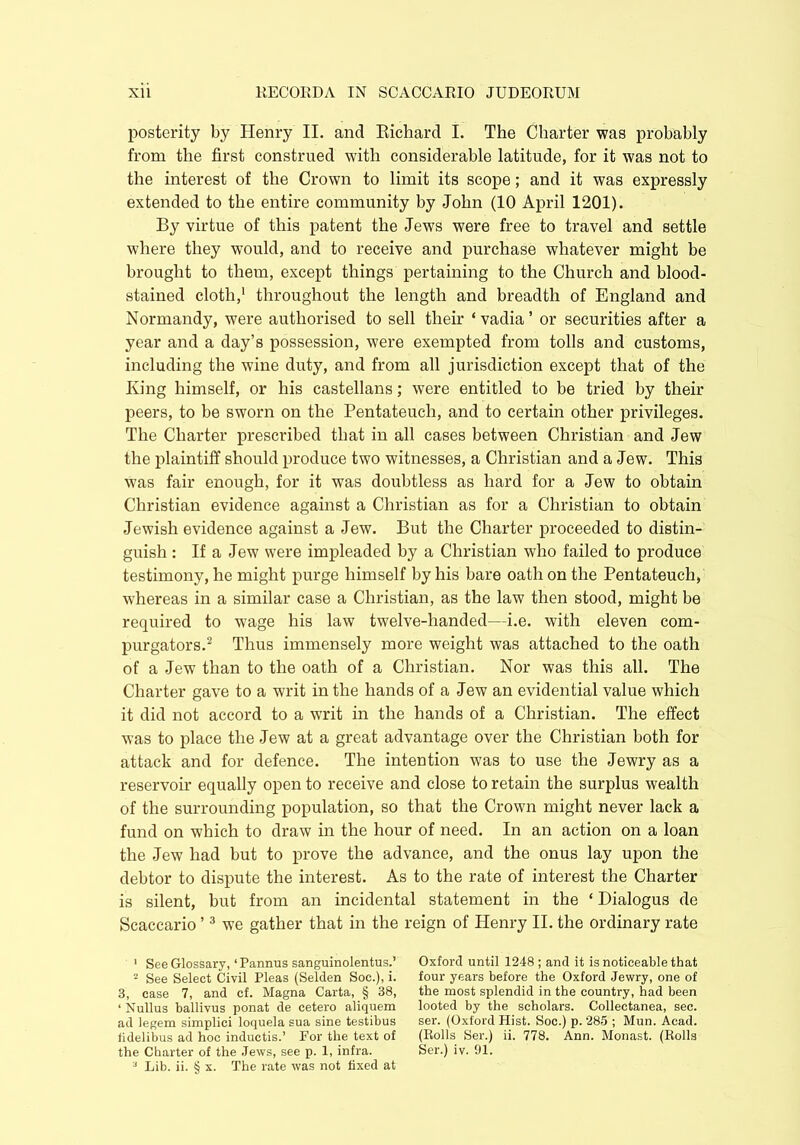 posterity by Henry II. and Richard I. The Charter was probably from the first construed with considerable latitude, for it was not to the interest of the Crown to limit its scope; and it was expressly extended to the entire community by John (10 April 1201). By virtue of this patent the Jews were free to travel and settle where they would, and to receive and purchase whatever might be brought to them, except things pertaining to the Church and blood- stained cloth,1 throughout the length and breadth of England and Normandy, were authorised to sell their ‘ vadia ’ or securities after a year and a day’s possession, were exempted from tolls and customs, including the wine duty, and from all jurisdiction except that of the King himself, or his castellans; were entitled to be tried by their peers, to be sworn on the Pentateuch, and to certain other privileges. The Charter prescribed that in all cases between Christian and Jew the plaintiff should produce two witnesses, a Christian and a Jew. This Was fair enough, for it was doubtless as hard for a Jew to obtain Christian evidence against a Christian as for a Christian to obtain Jewish evidence against a Jew. But the Charter proceeded to distin- guish : If a Jew were impleaded by a Christian who failed to produce testimony, he might purge himself by his bare oath on the Pentateuch, whereas in a similar case a Christian, as the law then stood, might be required to wage his law twelve-handed—i.e. with eleven com- purgators.2 Thus immensely more weight was attached to the oath of a Jew than to the oath of a Christian. Nor was this all. The Charter gave to a writ in the hands of a Jew an evidential value which it did not accord to a writ in the hands of a Christian. The effect was to place the Jew at a great advantage over the Christian both for attack and for defence. The intention was to use the Jewry as a reservoir equally open to receive and close to retain the surplus wealth of the surrounding population, so that the Crown might never lack a fund on which to draw in the hour of need. In an action on a loan the Jew had but to prove the advance, and the onus lay upon the debtor to dispute the interest. As to the rate of interest the Charter is silent, but from an incidental statement in the ‘ Dialogus de Scaccario ’3 we gather that in the reign of Henry II. the ordinary rate 1 See Glossary, ‘Pannus sanguinolentus.’ 2 See Select Civil Pleas (Selden Soc.), i. 3, case 7, and cf. Magna Carta, § 38, ‘ Nullus ballivus ponat de cetero aliquem ad legem simplici loquela sua sine testibus fidelibus ad hoc inductis.’ For the text of the Charter of the Jews, see p. 1, infra. 3 Lib. ii. § x. The rate was not fixed at Oxford until 1248 ; and it is noticeable that four years before the Oxford Jewry, one of the most splendid in the country, had been looted by the scholars. Collectanea, sec. ser. (Oxford Hist. Soc.) p. 285 ; Mun. Acad. (Rolls Ser.) ii. 778. Ann. Monast. (Rolls Ser.) iv. 01.