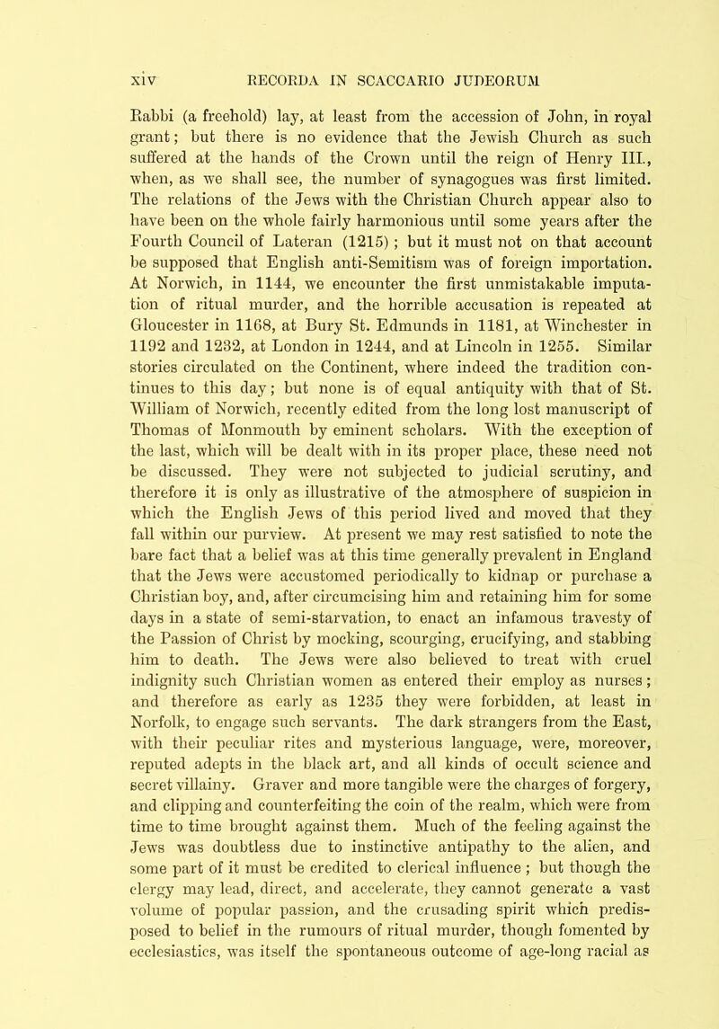 Eabbi (a freehold) lay, at least from the accession of John, in royal grant; but there is no evidence that the Jewish Church as such suffered at the hands of the Crown until the reign of Henry III, when, as we shall see, the number of synagogues was first limited. The relations of the Jews with the Christian Church appear also to have been on the whole fairly harmonious until some years after the Fourth Council of Lateran (1215); but it must not on that account be supposed that English anti-Semitism was of foreign importation. At Norwich, in 1144, we encounter the first unmistakable imputa- tion of ritual murder, and the horrible accusation is repeated at Gloucester in 1168, at Bury St. Edmunds in 1181, at Winchester in 1192 and 1232, at London in 1244, and at Lincoln in 1255. Similar stories circulated on the Continent, where indeed the tradition con- tinues to this day; but none is of equal antiquity with that of St. William of Norwich, recently edited from the long lost manuscript of Thomas of Monmouth by eminent scholars. With the exception of the last, which will be dealt with in its proper place, these need not be discussed. They were not subjected to judicial scrutiny, and therefore it is only as illustrative of the atmosphere of suspicion in which the English Jews of this period lived and moved that they fall within our purview. At present we may rest satisfied to note the bare fact that a belief was at this time generally prevalent in England that the Jews were accustomed periodically to kidnap or purchase a Christian boy, and, after circumcising him and retaining him for some days in a state of semi-starvation, to enact an infamous travesty of the Passion of Christ by mocking, scourging, crucifying, and stabbing him to death. The Jews were also believed to treat with cruel indignity such Christian women as entered their employ as nurses; and therefore as early as 1235 they were forbidden, at least in Norfolk, to engage such servants. The dark strangers from the East, with their peculiar rites and mysterious language, were, moreover, reputed adepts in the black art, and all kinds of occult science and secret villainy. Graver and more tangible were the charges of forgery, and clipping and counterfeiting the coin of the realm, which were from time to time brought against them. Much of the feeling against the Jews was doubtless due to instinctive antipathy to the alien, and some part of it must be credited to clerical influence ; but though the clergy may lead, direct, and accelerate, they cannot generate a vast volume of popular passion, and the crusading spirit wdiich predis- posed to belief in the rumours of ritual murder, though fomented by ecclesiastics, was itself the spontaneous outcome of age-long racial as