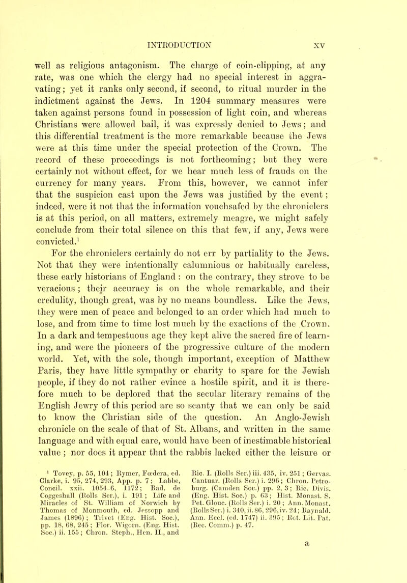 well as religions antagonism. The charge of coin-clipping, at any rate, was one which the clergy had no special interest in aggra- vating ; yet it ranks only second, if second, to ritual murder in the indictment against the Jews. In 1204 summary measures were taken against persons found in possession of light coin, and whereas Christians were allowed bail, it ivas expressly denied to Jews; and this differential treatment is the more remarkable because the Jews were at this time under the special protection of the Crown. The record of these proceedings is not forthcoming; but they were certainly not without effect, for we hear much less of frauds on the currency for many years. From this, however, we cannot infer that the suspicion cast upon the Jews was justified by the event ; indeed, were it not that the information vouchsafed by the chroniclers is at this period, on all matters, extremely meagre, we might safely conclude from their total silence on this that few, if any, Jews were convicted.1 For the chroniclers certainly do not err by partiality to the Jews. Not that they were intentionally calumnious or habitually careless, these early historians of England : on the contrary, they strove to be veracious ; their accuracy is on the whole remarkable, and their credulity, though great, was by no means boundless. Like the Jews, they were men of peace and belonged to an order which had much to lose, and from time to time lost much by the exactions of the Crown. In a dark and tempestuous age they kept alive the sacred fire of learn- ing, and were the pioneers of the progressive culture of the modern world. Yet, with the sole, though important, exception of Matthew Paris, they have little sympathy or charity to spare for the Jewish people, if they do not rather evince a hostile spirit, and it is there- fore much to be deplored that the secular literary remains of the English Jewry of this period are so scanty that we can only be said to know the Christian side of the question. An Anglo-Jewish chronicle on the scale of that of St. Albans, and written in the same language and with equal care, would have been of inestimable historical value ; nor does it appear that the rabbis lacked either the leisure or 1 Tovey, p. 55, 104 ; Bymer, Foedera, ed. Clarke, i. 95, 274, 293, App. p. 7; Labbe, Coneil. xxii. 1054-6, 1172; Bad. de Coggeshall (Bolls Ser.), i. 191; Life and Miracles of St. William of Norwich by Thomas of Monmouth, ed. Jessopp and James (1896) ; Trivet (Eng. Hist. Soc.), pp. 18, 68, 245; Flor. Wigorn. (Eng. Hist. Soc.) ii. 155; Chron. Steph., Hen. II., and Bic. I. (Bolls Ser.) iii. 435, iv. 251; Gervas. Cantuar. (Bolls Ser.) i. 296; Chron. Petro- burg. (Camden Soc.) pp. 2, 3; Bic. Divis. (Eng. Hist. Soc.) p. 63; Hist. Monast. S. Pet. Glouc. (Bolls Ser.) i. 20 ; Ann. Monast. (BollsSer.) i. 340, ii.86, 296,iv. 24; Baynald. Ann. Eccl. (ed. 1747) ii. 395; Bet. Lit. Pat. (Bee. Comm.) p. 47. a