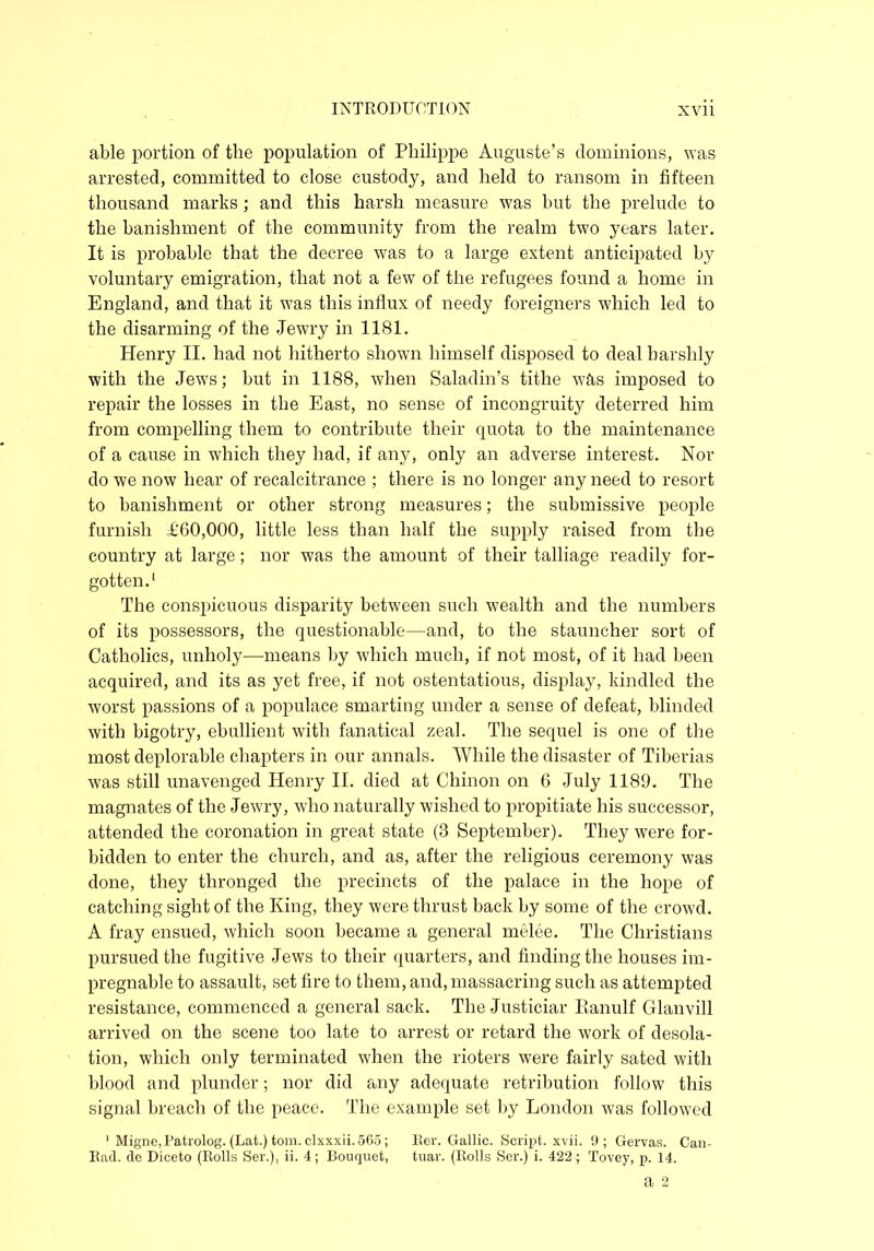 able portion of the population of Philippe Auguste’s dominions, was arrested, committed to close custody, and held to ransom in fifteen thousand marks ; and this harsh measure was but the prelude to the banishment of the community from the realm two years later. It is probable that the decree was to a large extent anticipated by voluntary emigration, that not a few of the refugees found a home in England, and that it was this influx of needy foreigners which led to the disarming of the Jewry in 1181. Henry II. had not hitherto shown himself disposed to deal harshly with the Jews; but in 1188, when Saladin’s tithe was imposed to repair the losses in the East, no sense of incongruity deterred him from compelling them to contribute their quota to the maintenance of a cause in which they had, if any, only an adverse interest. Nor do we now hear of recalcitrance ; there is no longer any need to resort to banishment or other strong measures; the submissive people furnish £60,000, little less than half the supply raised from the country at large; nor was the amount of their talliage readily for- gotten.1 The conspicuous disparity between such wealth and the numbers of its possessors, the questionable—and, to the stauncher sort of Catholics, unholy—means by which much, if not most, of it had been acquired, and its as yet free, if not ostentatious, display, kindled the worst passions of a populace smarting under a sense of defeat, blinded with bigotry, ebullient with fanatical zeal. The sequel is one of the most deplorable chapters in our annals. While the disaster of Tiberias was still unavenged Henry II. died at Chinon on 6 July 1189. The magnates of the Jewry, who naturally wished to propitiate his successor, attended the coronation in great state (3 September). They were for- bidden to enter the church, and as, after the religious ceremony was done, they thronged the precincts of the palace in the hope of catching sigh t of the King, they were thrust back by some of the crowd. A fray ensued, which soon became a general melee. The Christians pursued the fugitive Jews to their quarters, and finding the houses im- pregnable to assault, set fire to them, and, massacring such as attempted resistance, commenced a general sack. The Justiciar Eanulf Glanvill arrived on the scene too late to arrest or retard the work of desola- tion, which only terminated when the rioters were fairly sated with blood and plunder; nor did any adequate retribution follow this signal breach of the peace. The example set by London was followed 1 Migne,Patrolog. (Lat.)tom.clxxxii.565; Ber. Gallic. Script, xvii. 9; Gervas. Can- Bad. de Diceto (Rolls Ser.), ii. 4; Bouquet, tuar. (Rolls Ser.) i. 422; Tovey, p. 14.