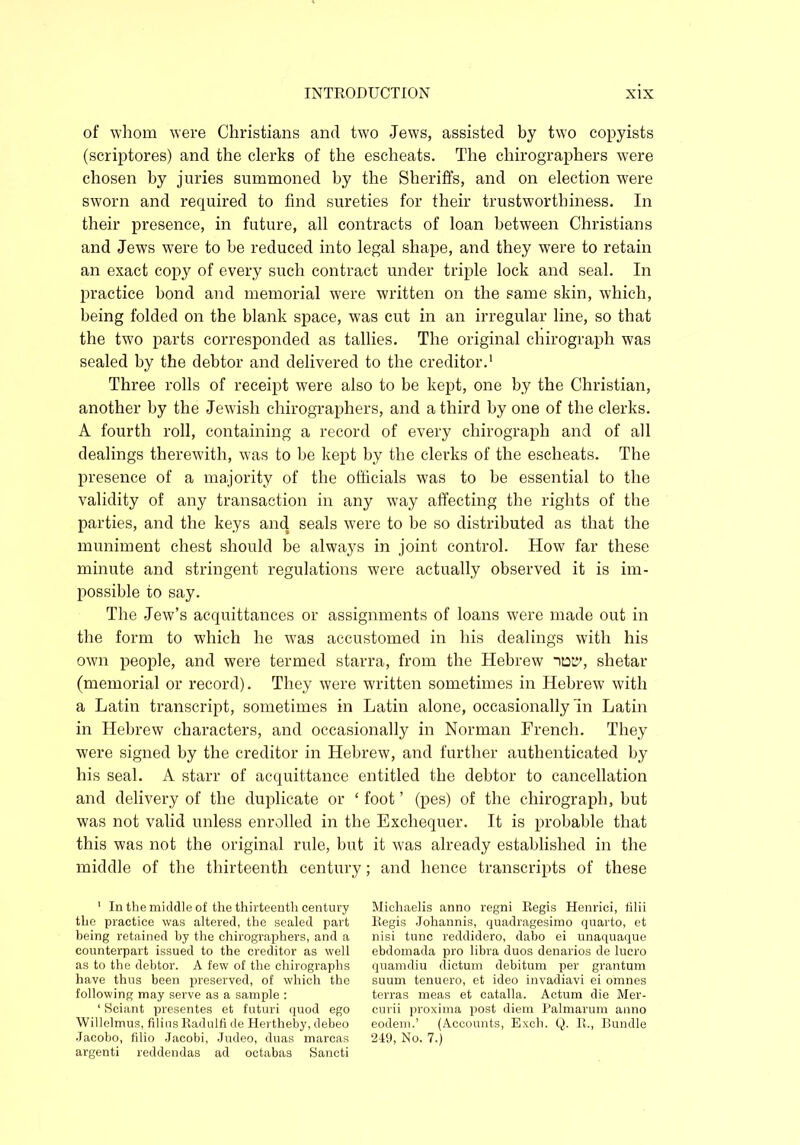 of whom were Christians and two Jews, assisted by two copyists (scriptores) and the clerks of the escheats. The chirographers were chosen by juries summoned by the Sheriffs, and on election were sworn and required to find sureties for their trustworthiness. In their presence, in future, all contracts of loan between Christians and Jews were to he reduced into legal shape, and they were to retain an exact copy of every such contract under triple lock and seal. In practice bond and memorial were written on the same skin, which, being folded on the blank space, was cut in an irregular line, so that the two parts corresponded as tallies. The original chirograph was sealed by the debtor and delivered to the creditor.1 Three rolls of receipt were also to be kept, one by the Christian, another by the Jewish chirographers, and a third by one of the clerks. A fourth roll, containing a record of every chirograph and of all dealings therewith, was to be kept by the clerks of the escheats. The presence of a majority of the officials was to be essential to the validity of any transaction in any way affecting the rights of the parties, and the keys and seals were to be so distributed as that the muniment chest should be always in joint control. How far these minute and stringent regulations were actually observed it is im- possible to say. The Jew’s acquittances or assignments of loans were made out in the form to which he was accustomed in his dealings with his own people, and were termed starra, from the Hebrew shetar (memorial or record). They were written sometimes in Hebrew with a Latin transcript, sometimes in Latin alone, occasionally In Latin in Hebrew characters, and occasionally in Norman French. They were signed by the creditor in Hebrew, and further authenticated by his seal. A starr of acquittance entitled the debtor to cancellation and delivery of the duplicate or ‘ foot ’ (pes) of the chirograph, but was not valid unless enrolled in the Exchequer. It is probable that this was not the original rule, but it was already established in the middle of the thirteenth century; and hence transcripts of these 1 In the middle of the thirteenth century the practice was altered, the sealed part being retained by the chirographers, and a counterpart issued to the creditor as well as to the debtor. A few of the chirographs have thus been preserved, of which the following may serve as a sample : ‘ Sciant presentes et futuri quod ego Willclmus, filius Eadulfi de Hertheby, debeo Jacobo, filio Jacobi, Judeo, duas marcas argenti reddendas ad octabas Sancti Michaelis anno regni Eegis Henrici, filii Regis Johannis, quadragesimo quarto, et nisi tunc reddidero, dabo ei unaquaque ebdomada pro libra duos denarios de lucro quamdiu dictum debitum per grantum suum tenuero, et ideo invadiavi ei omnes terras meas et catalla. Actum die Mer- curii proxima post diem Palmarum anno eodem.’ (Accounts, Exch. Q. E., Bundle 249, No. 7.)