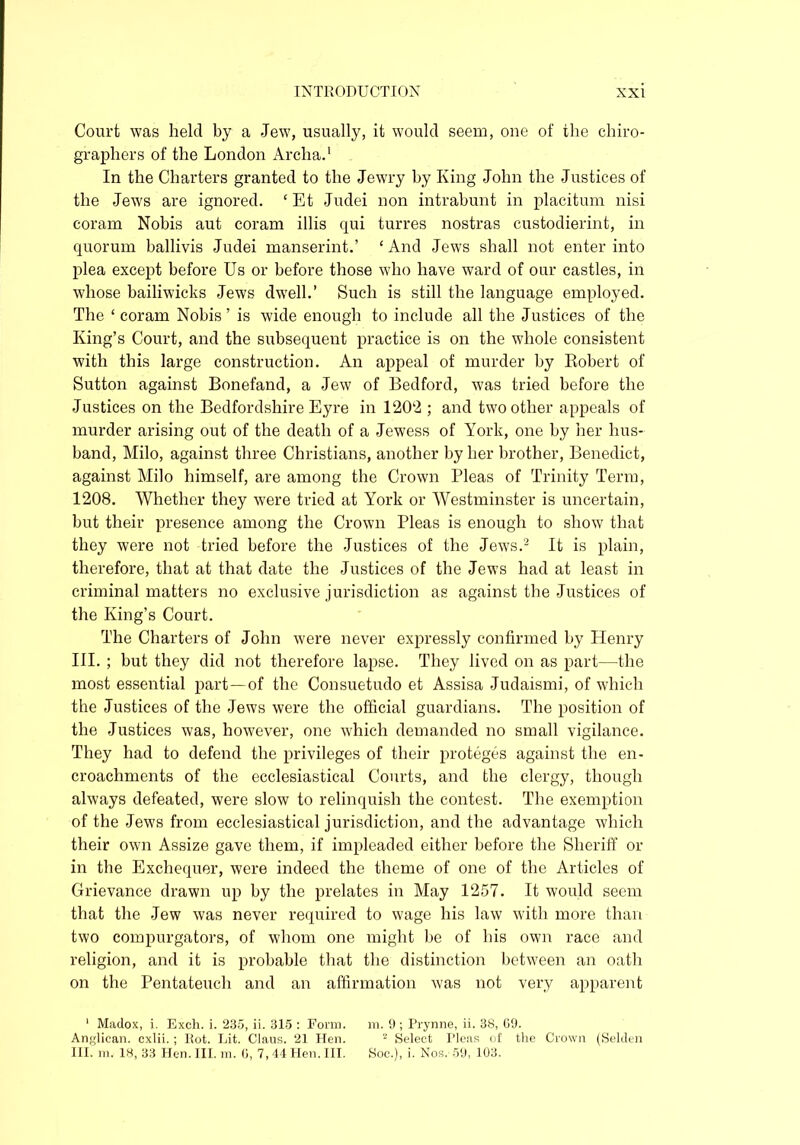 Court was held by a Jew, usually, it would seem, one of the chiro- graphers of the London Archa.1 In the Charters granted to the Jewry by King John the Justices of the Jews are ignored. ‘ Et Judei non intrabunt in placitum nisi coram Nobis aut coram illis qui turres nostras custodierint, in quorum ballivis Judei manserint.’ ‘ And Jews shall not enter into plea except before Us or before those who have ward of our castles, in whose bailiwicks Jews dwell.’ Such is still the language employed. The ‘ coram Nobis ’ is wide enough to include all the Justices of the King’s Court, and the subsequent practice is on the whole consistent with this large construction. An appeal of murder by Robert of Sutton against Bonefand, a Jew of Bedford, was tried before the Justices on the Bedfordshire Eyre in 1202 ; and two other appeals of murder arising out of the death of a Jewess of York, one by her hus- band, Milo, against three Christians, another by her brother, Benedict, against Milo himself, are among the Crown Pleas of Trinity Term, 1208. Whether they were tried at York or Westminster is uncertain, but their presence among the Crown Pleas is enough to show that they were not tried before the Justices of the Jews.2 It is plain, therefore, that at that date the Justices of the Jews had at least in criminal matters no exclusive jurisdiction as against the Justices of the King’s Court. The Charters of John were never expressly confirmed by Henry III. ; but they did not therefore lapse. They lived on as part—the most essential part—of the Consuetudo et Assisa Judaismi, of which the Justices of the Jews were the official guardians. The position of the Justices was, however, one which demanded no small vigilance. They had to defend the privileges of their proteges against the en- croachments of the ecclesiastical Courts, and the clergy, though always defeated, were slow to relinquish the contest. The exemption of the Jews from ecclesiastical jurisdiction, and the advantage which their own Assize gave them, if impleaded either before the Sheriff or in the Exchequer, were indeed the theme of one of the Articles of Grievance drawn up by the prelates in May 1257. It would seem that the Jew was never required to wage his law with more than two compurgators, of whom one might be of his own race and religion, and it is probable that the distinction between an oath on the Pentateuch and an affirmation was not very apparent 1 Madox, i. Exch. i. 235, ii. 315 : Form. m. 9 ; Prynne, ii. 38, 69. Anglican, cxlii.; Rot. Lit. Claus. 21 Hen. 2 Select Pleas of the Crown (Selden III. m. 18, 33 Hen. III. in. 0, 7, 44 Hen. III. Soe.), i. Nos. 59, 103.