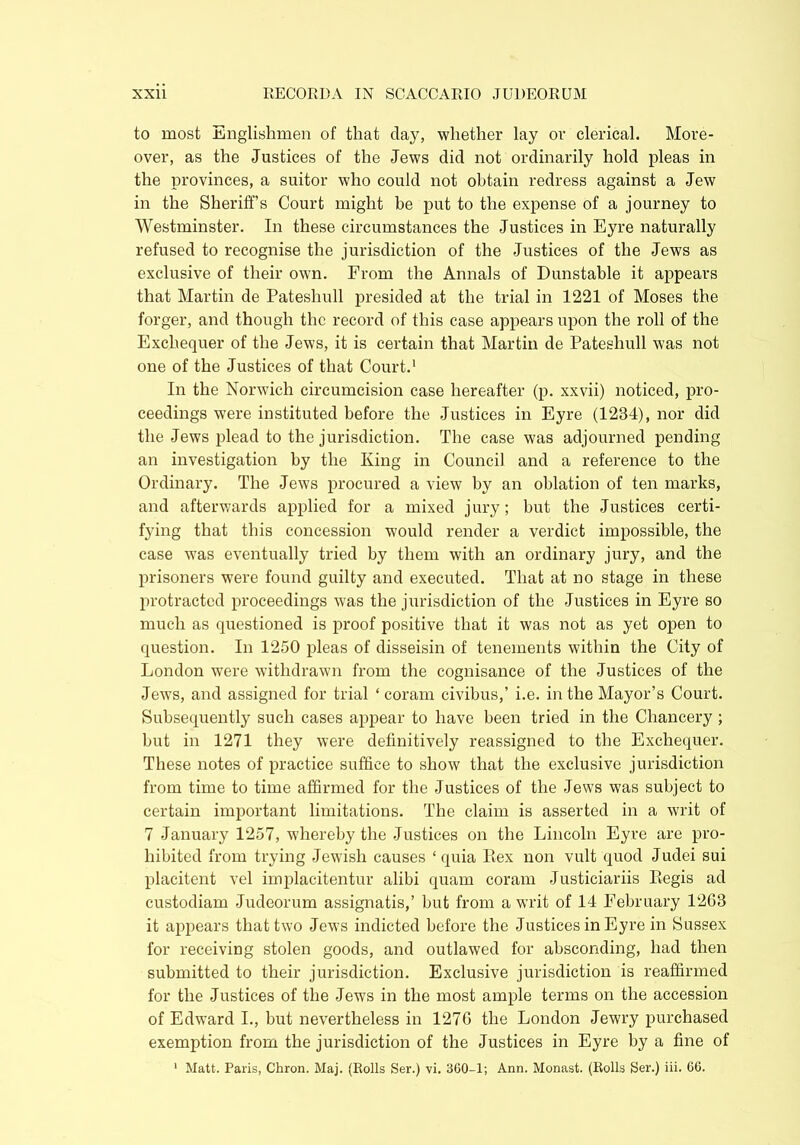 to most Englishmen of that clay, whether lay or clerical. More- over, as the Justices of the Jews did not ordinarily hold pleas in the provinces, a suitor who could not obtain redress against a Jew in the Sheriffs Court might be put to the expense of a journey to Westminster. In these circumstances the Justices in Eyre naturally refused to recognise the jurisdiction of the Justices of the Jews as exclusive of their own. From the Annals of Dunstable it appears that Martin de Pateshull presided at the trial in 1221 of Moses the forger, and though the record of this case appears upon the roll of the Exchequer of the Jews, it is certain that Martin de Pateshull was not one of the Justices of that Court.1 In the Norwich circumcision case hereafter (p. xxvii) noticed, pro- ceedings were instituted before the Justices in Eyre (1234), nor did the Jews plead to the jurisdiction. The case was adjourned pending an investigation by the King in Council and a reference to the Ordinary. The Jews procured a view by an oblation of ten marks, and afterwards applied for a mixed jury; but the Justices certi- fying that this concession would render a verdict impossible, the case w’as eventually tried by them with an ordinary jury, and the prisoners were found guilty and executed. That at no stage in these protracted proceedings was the jurisdiction of the Justices in Eyre so much as questioned is proof positive that it was not as yet open to question. In 1250 pleas of disseisin of tenements within the City of London were withdrawn from the cognisance of the Justices of the Jews, and assigned for trial ‘ coram civibus,’ i.e. in the Mayor’s Court. Subsequently such cases appear to have been tried in the Chancery ; but in 1271 they were definitively reassigned to the Exchequer. These notes of practice suffice to show that the exclusive jurisdiction from time to time affirmed for the Justices of the Jews was subject to certain important limitations. The claim is asserted in a writ of 7 January 1257, whereby the Justices on the Lincoln Eyre are pro- hibited from trying Jewish causes ‘quia Rex non vult quod Judei sui placitent vel implacitentur alibi quam coram Justiciariis Regis ad custodiam Judeorum assignatis,’ but from a writ of 14 February 12G3 it appears that two Jews indicted before the Justices in Eyre in Sussex for receiving stolen goods, and outlawed for absconding, had then submitted to their jurisdiction. Exclusive jurisdiction is reaffirmed for the Justices of the Jews in the most ample terms on the accession of Edward L, but nevertheless in 1276 the London Jewry purchased exemption from the jurisdiction of the Justices in Eyre by a fine of 1 Matt. Paris, Chron. Maj. (Rolls Ser.) vi. 360-1; Ann. Monast. (Rolls Ser.) iii. 66.