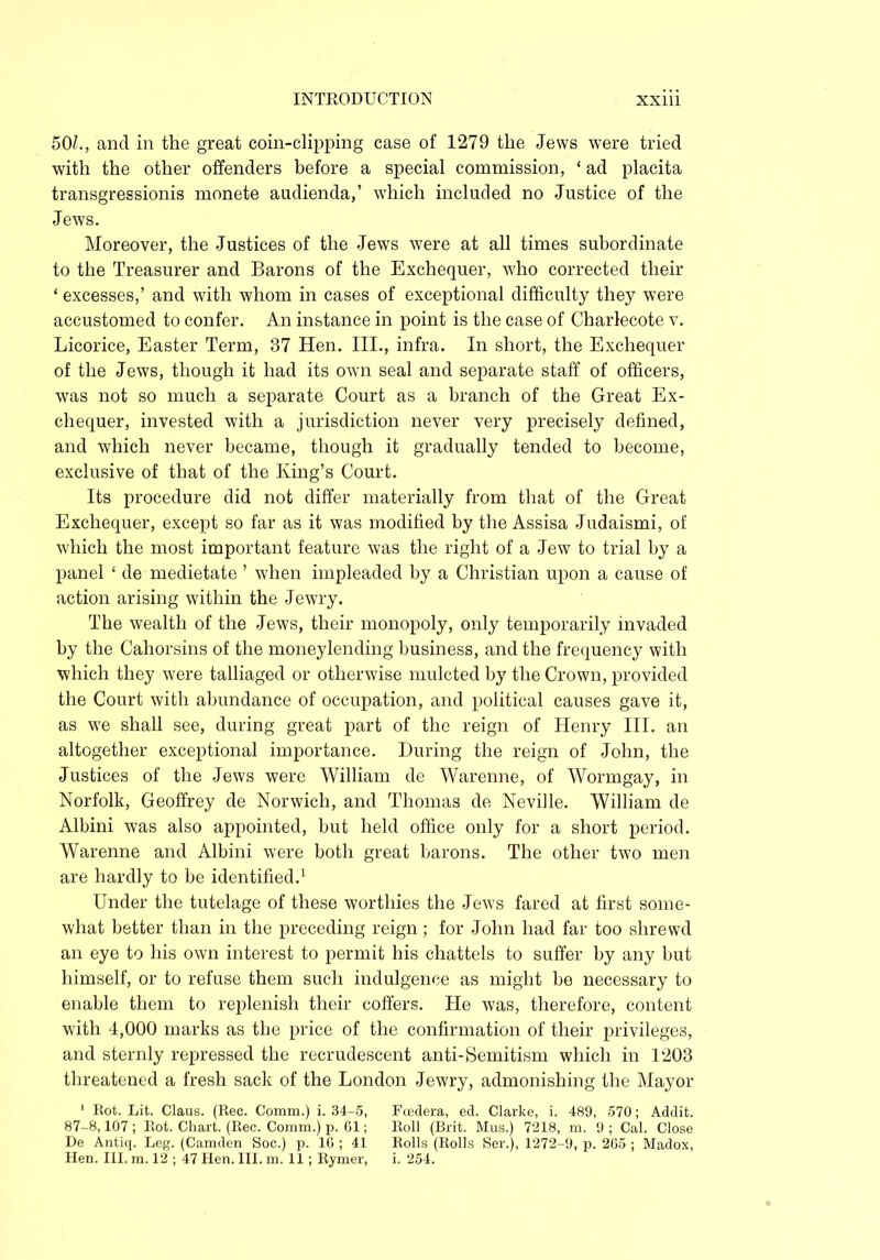 50L, and in the great coin-clipping case of 1279 the Jews were tried with the other offenders before a special commission, ‘ ad placita transgressionis monete audienda,’ which included no Justice of the Jews. Moreover, the Justices of the Jews were at all times subordinate to the Treasurer and Barons of the Exchequer, who corrected their ‘ excesses,’ and with whom in cases of exceptional difficulty they were accustomed to confer. An instance in point is the case of Charlecote v. Licorice, Easter Term, 37 Hen. III., infra. In short, the Exchequer of the Jews, though it had its own seal and separate staff of officers, was not so much a separate Court as a branch of the Great Ex- chequer, invested with a jurisdiction never very precisely defined, and which never became, though it gradually tended to become, exclusive of that of the King’s Court. Its procedure did not differ materially from that of the Great Exchequer, except so far as it was modified by the Assisa Judaismi, of which the most important feature was the right of a Jew to trial by a panel ‘ de medietate ’ when impleaded by a Christian upon a cause of action arising within the Jewry. The wealth of the Jews, their monopoly, only temporarily invaded by the Cahorsins of the moneylending business, and the frequency with which they were talliaged or otherwise mulcted by the Crown, provided the Court with abundance of occupation, and political causes gave it, as we shall see, during great part of the reign of Henry III. an altogether exceptional importance. During the reign of John, the Justices of the Jews were William de Warenne, of Wormgay, in Norfolk, Geoffrey de Norwich, and Thomas de Neville. William de Albini was also appointed, but held office only for a short period. Warenne and Albini were both great barons. The other two men are hardly to be identified.1 Under the tutelage of these worthies the Jews fared at first some- what better than in the preceding reign ; for John had far too shrewd an eye to his own interest to permit his chattels to suffer by any but himself, or to refuse them such indulgence as might be necessary to enable them to replenish their coffers. He was, therefore, content with 4,000 marks as the price of the confirmation of their privileges, and sternly repressed the recrudescent anti-Semitism which in 1203 threatened a fresh sack of the London Jewry, admonishing the Mayor ' Rot. Lit. Claus. (Rec. Comm.) i. 34-5, Fcedera, ed. Clarke, i. 489, 570; Addit. 87-8,107; Rot. Chart. (Rec. Comm.) p. 61; Roll (Brit. Mus.) 7218, m. 9; Cal. Close De Antiq. Leg. (Camden Soc.) p. 16 ; 41 Rolls (Rolls Ser.), 1272-9, p. 265 ; Madox, Hen. III. m. 12 ; 47 Hen. III. m. 11; Rymer, i. 254.