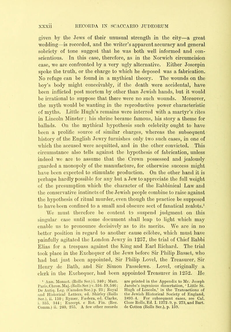 given by the Jews of their unusual strength in the city—a great wedding—is recorded, and the writer’s apparent accuracy and general sobriety of tone suggest that he was both well informed and con- scientious. In this case, therefore, as in the Norwich circumcision case, we are confronted by a very ugly alternative. Either Joscepin spoke the truth, or the charge to which he deposed was a fabrication. No refuge can be found in a mythical theory. The wounds on the boy’s body might conceivably, if the death were accidental, have been inflicted post mortem by other than Jewish hands, but it would be irrational to suppose that there were no such wounds. Moreover, the myth would be wanting in the reproductive power characteristic of myths. Little Hugh’s remains were interred with a martyr’s rites in Lincoln Minster; his shrine became famous, his story a theme for ballads. On the mythical hypothesis such celebrity ought to have been a prolific source of similar charges, whereas the subsequent history of the English Jewry furnishes only two such cases, in one of which the accused were acquitted, and in the other convicted. This circumstance also tells against the hypothesis of fabrication, unless indeed we are to assume that the Crown possessed and jealously guarded a monopoly of the manufacture, for otherwise success might have been expected to stimulate production. On the other hand it is perhaps hardly possible for any but a Jew to appreciate the full weight of the presumption which the character of the Kabbinical Law and the conservative instincts of the Jewish people combine to raise against the hypothesis of ritual murder, even though the practice be supposed to have been confined to a small and obscure sect of fanatical zealots.1 We must therefore be content to suspend judgment on this singular case until some document shall leap to light which may enable us to pronounce decisively as to its merits. We are in no better position in regard to another cause celebre, which must have painfully agitated the London Jewry in 1257, the trial of Chief Eabbi Elias for a trespass against the King and Earl Richard. The trial took place in the Exchequer of the Jews before Sir Philip Basset, who had but just been appointed, Sir Philip Lovel, the Treasurer, Sir Henry de Bath, and Sir Simon Passelewe. Lovel, originally a clerk in the Exchequer, had been appointed Treasurer in 1252. He 1 Ann. Monast. (Rolls Ser.) i. 340 ; Matt. Paris, Chron. Maj. (Rolls Ser.) v. 516-19,546; De Antiq. Leg. (Camden Soc.) p. 23 ; Royal and Historical Letters, ed. Shirley (Rolls Ser.), ii. 110 ; Rymer. Foedera, ed. Clarke, i. 335, 344; Excerpt, e Rot. Fin. (Rec. Comm.) ii. 240, 255. A few other records are printed in the Appendix to Mr. Joseph Jacobs’s ingenious dissertation, ‘ Little St. Hugh of Lincoln,’ in the Transactions of the Jewish Historical Society of England, 1893-4. For subsequent cases, see Cal. Close Rolls, Ed. I. 1272-9, p. 273, and Bart, de Cotton (Rolls Ser.), p. 159.