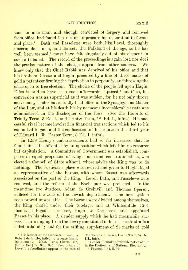 was an able man, ancl though convicted of forgery and removed from office, had found the means to procure his restoration to favour and place.1 Bath and Passelewe were both, like Lovel, thoroughly unscrupulous men, and Basset, the Falkland of the age, as he has well been termed,2 must have felt singularly out of his element in such a tribunal. The record of the proceedings is again lost, nor does the precise nature of the charge appear from other sources. We know only that the Chief Babbi was deprived of his office, and that his brothers Cresse and Hagin procured by a fine of three marks of gold a patent confirming the deprivation in perpetuity, and throwing the office open to free election. The choice of the people fell upon Hagin. Elias is said to have been soon afterwards baptized,3 but if so, his conversion was as superficial as it was sudden, for he not only throve as a money-lender but actually held office in the Synagogue as Master of the Law, and at his death his by no means inconsiderable estate was administered in the Exchequer of the Jews. (See the Records of Trinity Term, 3 Ed. I., and Trinity Term, 12 Ed. I., infra.) His suc- cessful rival became involved in financial transactions which led to his committal to gaol and the confiscation of his estate in the third year of Edward I. (ib. Easter Term, 8 Ed. I. infra). In 1258 Henry’s embarrassments had so far increased that he found himself confronted by an opposition which left him no resource but capitulation. A Committee of Government was established, com- posed in equal proportion of King’s men and constitutionalists, who elected a Council of State without whose advice the King was to do nothing. The Justiciar’s place was revived and given to Hugh Bigod as representative of the Barons, with whom Basset was afterwards associated on the part of the King. Lovel, Bath, and Passelewe were removed, and the reform of the Exchequer was projected. In the meantime two Justices, Adam de Greinvill and Thomas Sperun, sufficed for the work of the Jewish department. The new system soon proved unworkable. The Barons were divided among themselves, the King chafed under their tutelage, and at Whitsuntide 1261 dismissed Bigod’s successor, Hugh Le Despenser, and appointed Basset in his place. A slender supply which he had meanwhile suc- ceeded in wringing from the Jewry constituted in his desperate straits a substantial aid ; and for the trifling supplement of 25 marks of gold 1 His less fortunate associate in iniquity, Charlecote v. Licorice, Easter Term, 37 Hen. Robert de la Ho, failed to procure his re- III., infra. instatement. Matt. Paris, Chron. Maj. a See Mr. Round’s admirable notice of him (Rolls Ser.) v. 320, 345. Two others of in the Dictionary of National Biography. Lovel’s subordinates appear in the case of 3 Prynne, i. 34, ii. 79. b 2
