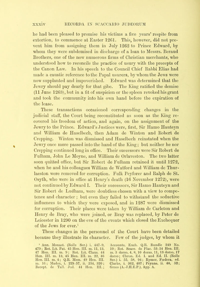 lie had been pleased to promise his victims a five years’ respite from extortion, to commence at Easter 1261. This, however, did not pre- vent him from assigning them in July 1262 to Prince Edward, by whom they were subdemised in discharge of a loan to Messrs. Beraud Brothers, one of the now numerous firms of Christian merchants, who understood how to reconcile the practice of usury with the precepts of the Canon Law. In his speech to the Council Chief Rabbi Elias had made a caustic reference to the Papal usurers, by whom the Jews were now supplanted and impoverished. Edward was determined that the Jewry should pay dearly for that gibe. The King ratified the demise (11 June 1263), but in a fit of suspicion or the spleen revoked his grant and took the community into his own hand before the expiration of the lease. These transactions occasioned corresponding changes in the judicial staff, the Court being reconstituted as soon as the King re- covered his freedom of action, and again, on the assignment of the Jewry to the Prince. Edward’s Justices were, first, Sir Hamo Hauteyn and William de Haselbech, then Adam de Winton and Robert de Crepping. Winton was dismissed and Haselbech reinstated when the Jewry once more passed into the hand of the King ; but neither he nor Crepping continued long in office. Their successors were Sir Robert de Fulham, John Le Moyne, and William de Orlaveston. The two latter soon quitted office, but Sir Robert de Fulham retained it until 1272, when he and his colleagues William de Watford and William de Thur- laeston were removed for corruption. Fulk Peyforer and Ralph de St. Osyth, who were in office at Henry’s death (16 November 1272), were not continued by Edward I. Their successors, Sir Hamo Hauteyn and Sir Robert de Ludham, were doubtless chosen with a view to compe- tence and character ; but even they failed to withstand the seductive influences to which they were exposed, and in 1287 were dismissed for corruption. Their places were taken by William de Carleton and Henry de Bray, who were joined, or Bray was replaced, by Peter de Leicester in 1290 on the eve of the events which closed the Exchequer of the Jews for ever.1 These changes in the personnel of the Court have been detailed because they illustrate its character. Few of the judges, by whom it 1 Ann. Monast. (Rolls Ser.) i. 447-9, Accounts, Exch. Q.R. Bundle 249 No. 479; Rot. Lit. Pat. 45 Hen. III. m. 11, 13, 10; Rot. Scacc. de Plac. 53-54 Hen. III. 47 Hen. III. m. 9 ; Rot. Lit. Claus. 44 m. 3 dorso, 4, 8, 10 dorso, 11, 13 dorso, 17 Hen. III. m. 13, 45 Hen. III. m. 22, 40 dorso; Chron. Ed. I. and Ed. II. (Rolls Hen. III. m. 4; Q.R. Mem. 49 Hen. III. Ser.) i. 55, 58, 94; Rymer, Foedera, ed. m. 16 ; Madox, i. 229-57, ii. 254, 320; Clarke, i. 362, 407 ; Prynne, ii. 48, 52; Recept. de Tall. Jud. 44 Hen. III.; Gross (A.-J.H.E.P.), App. A.