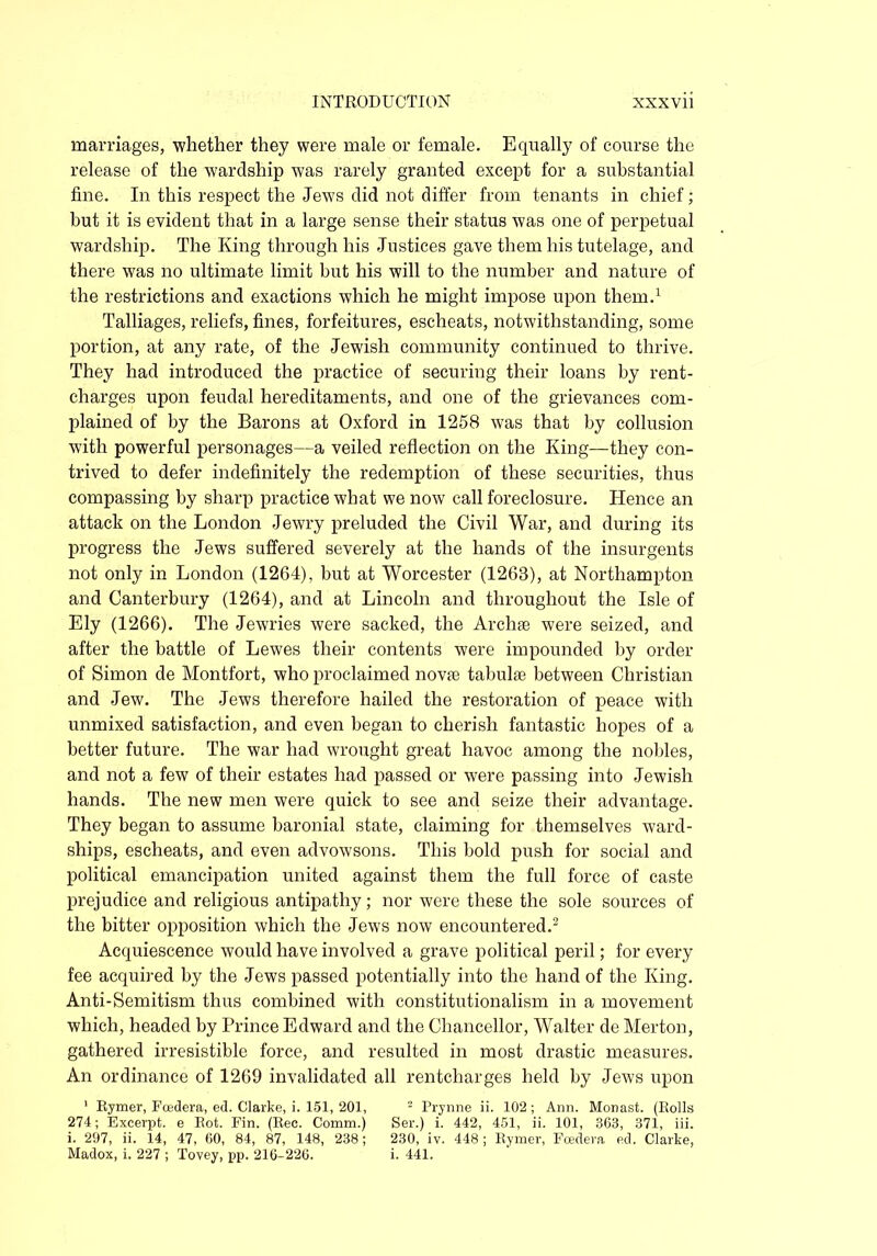 marriages, whether they were male or female. Equally of course the release of the wardship was rarely granted except for a substantial fine. In this respect the Jewrs did not differ from tenants in chief; but it is evident that in a large sense their status was one of perpetual wardship. The King through his Justices gave them his tutelage, and there was no ultimate limit but his will to the number and nature of the restrictions and exactions which he might impose upon them.1 Talliages, reliefs, fines, forfeitures, escheats, notwithstanding, some portion, at any rate, of the Jewish community continued to thrive. They had introduced the practice of securing their loans by rent- charges upon feudal hereditaments, and one of the grievances com- plained of by the Barons at Oxford in 1258 was that by collusion with powerful personages—a veiled reflection on the King—they con- trived to defer indefinitely the redemption of these securities, thus compassing by sharp practice what we now call foreclosure. Hence an attack on the London Jewry preluded the Civil War, and during its progress the Jews suffered severely at the hands of the insurgents not only in London (1264), but at Worcester (1263), at Northampton and Canterbury (1264), and at Lincoln and throughout the Isle of Ely (1266). The Jewries were sacked, the Archse were seized, and after the battle of Lewes their contents were impounded by order of Simon de Montfort, who proclaimed novie tabulae between Christian and Jew. The Jews therefore hailed the restoration of peace with unmixed satisfaction, and even began to cherish fantastic hopes of a better future. The war had wrought great havoc among the nobles, and not a few of their estates had passed or were passing into Jewish hands. The new men were quick to see and seize their advantage. They began to assume baronial state, claiming for themselves ward- ships, escheats, and even advowsons. This bold push for social and political emancipation united against them the full force of caste prejudice and religious antipathy; nor were these the sole sources of the bitter opposition which the Jews now encountered.2 Acquiescence would have involved a grave political peril; for every fee acquired by the Jews passed potentially into the hand of the King. Anti-Semitism thus combined with constitutionalism in a movement which, headed by Prince Edward and the Chancellor, Walter de Merton, gathered irresistible force, and resulted in most drastic measures. An ordinance of 1269 invalidated all rentcharges held by Jews upon 1 Rymer, Foedera, ed. Clarke, i. 151, 201, 2 Prynne ii. 102; Ann. Monast. (Rolls 274; Excerpt, e Rot. Fin. (Rec. Comm.) Ser.) i. 442, 451, ii. 101, 363, 371, iii. i. 297, ii. 14, 47, 60, 84, 87, 148, 238; 230, iv. 448; Rymer, Foedera ed. Clarke, Madox, i. 227 ; Tovey, pp. 216-226. i. 441.