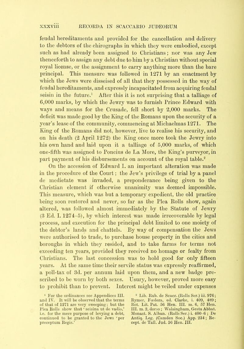 feudal hereditaments and provided for the cancellation and delivery to the debtors of the chirographs in which they were embodied, except such as had already been assigned to Christians; nor was any Jew thenceforth to assign any debt due to him by a Christian without special royal license, or the assignment to carry anything more than the bare principal. This measure was followed in 1271 by an enactment by which the Jews were disseised of all that they possessed in the way of feudal hereditaments, and expressly incapacitated from acquiring feudal seisin in the future.1 After this it is not surprising that a talliage of 6,000 marks, by which the Jewry was to furnish Prince Edward with ways and means for the Crusade, fell short by 2,000 marks. The deficit was made good by the King of the Romans upon the security of a year’s lease of the community, commencing at Michaelmas 1271. The King of the Romans did not, however, live to realise his security, and on his death (2 April 1272) the King once more took the Jewry into his own hand and laid upon it a talliage of 5,000 marks, of which one-fifth was assigned to Poncius de La More, the King’s purveyor, in part payment of his disbursements on account of the royal table.2 On the accession of Edward I. an important alteration was made in the procedure of the Court; the Jew’s privilege of trial by a panel de medietate was invaded, a preponderance being given to the Christian element if otherwise unanimity was deemed impossible. This measure, which was but a temporary expedient, the old practice being soon restored and never, so far as the Plea Rolls show, again altered, was followed almost immediately by the Statute of Jewry (3 Ed. 1.1274-5), by which interest was made irrecoverable by legal process, and execution for the principal debt limited to one moiety of the debtor’s lands and chattels. By way of compensation the Jews were authorised to trade, to purchase house property in the cities and boroughs in which they resided, and to take farms for terms not exceeding ten years, provided they received no homage or fealty from Christians. The last concession was to hold good for only fifteen years. At the same time their servile status was expressly reaffirmed, a poll-tax of 3d. per annum laid upon them, and a new badge pre- scribed to be worn by both sexes. Usury, however, proved more easy to prohibit than to prevent. Interest might be veiled under expenses 1 For the ordinances see Appendices III. and IV. It will be observed that the terms of that of 1271 are very sweeping; but the Plea Rolls show that ‘ seisina ut de vadio,’ i.e. for the mere purpose of levying a debt, continued to be granted to the Jews ‘ per preceptum Regis.’ 2 Lib. Rub. de Scacc. (Rolls Ser.) iii. 976; Rymer, Fcedera, ed. Clarke, i. 409, 489; Rot. Lit. Pat. 56 Hen. III. m. 6, 57 Hen. III. m. 2, dorso ; Walsingbam, Gesta Abbat. Monast. S. Alban. (Rolls Ser.) i. 400-6 ; De Antiq. Leg. (Camden Soc.) App. 234; Re- cept. de Tall. Jud. 56 Hen. III.