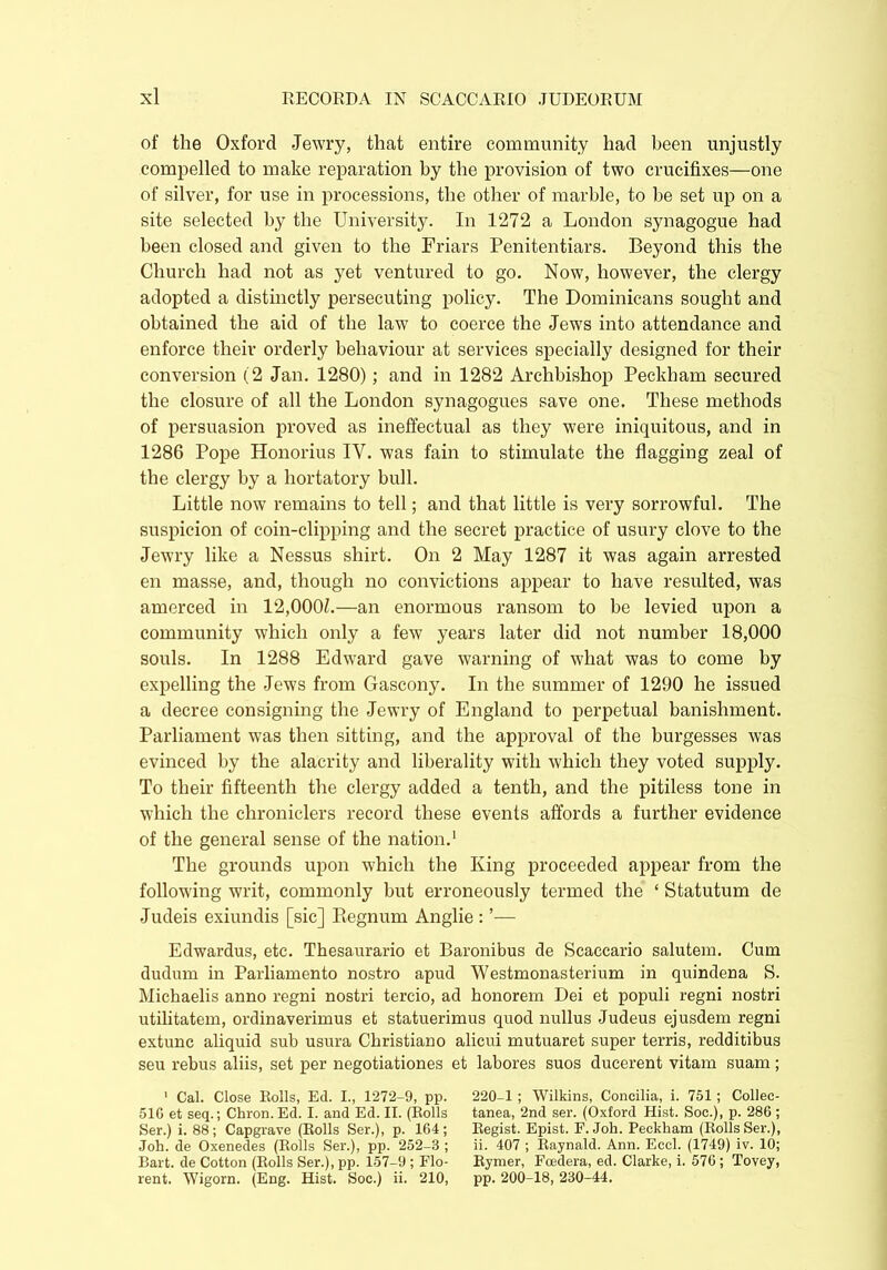 of the Oxford Jewry, that entire community had been unjustly compelled to make reparation by the provision of two crucifixes—one of silver, for use in processions, the other of marble, to be set up on a site selected by the University. In 1272 a London synagogue had been closed and given to the Friars Penitentiars. Beyond this the Church had not as yet ventured to go. Now, however, the clergy adopted a distinctly persecuting policy. The Dominicans sought and obtained the aid of the law to coerce the Jews into attendance and enforce their orderly behaviour at services specially designed for their conversion (2 Jan. 1280); and in 1282 Archbishop Peekham secured the closure of all the London synagogues save one. These methods of persuasion proved as ineffectual as they were iniquitous, and in 1286 Pope Honorius IV. was fain to stimulate the flagging zeal of the clergy by a hortatory bull. Little now remains to tell; and that little is very sorrowful. The suspicion of coin-clipping and the secret practice of usury clove to the Jewry like a Nessus shirt. On 2 May 1287 it was again arrested en masse, and, though no convictions appear to have resulted, was amerced in 12,000Z.—an enormous ransom to be levied upon a community which only a few years later did not number 18,000 souls. In 1288 Edward gave warning of what was to come by expelling the Jews from Gascony. In the summer of 1290 he issued a decree consigning the Jewry of England to perpetual banishment. Parliament was then sitting, and the approval of the burgesses was evinced by the alacrity and liberality with which they voted supply. To their fifteenth the clergy added a tenth, and the pitiless tone in which the chroniclers record these events affords a further evidence of the general sense of the nation.1 The grounds upon which the King proceeded appear from the following writ, commonly but erroneously termed the ‘ Statutum de Judeis exiundis [sic] Regnum Anglie : ’— Edwardus, etc. Thesaurario et Baronibus de Scaccario salutem. Cum dudum in Parliamento nostro apud Westmonasterium in quindena S. Michaelis anno regni nostri tercio, ad honorem Dei et populi regni nostri utilitatem, ordinaverimus et statuerimus quod nullus Judeus ejusdem regni extunc aliquid sub usura Christiano alicui mutuaret super terris, redditibus seu rebus aliis, set per negotiationes et labores suos ducerent vitam suam ; 1 Cal. Close Rolls, Ed. I., 1272-9, pp. 220-1 ; Wilkins, Concilia, i. 751; Collec- 51C et seq.; Chron. Ed. I. and Ed. II. (Rolls tanea, 2nd ser. (Oxford Hist. Soc.), p. 286 ; Ser.) i. 88; Capgrave (Rolls Ser.), p. 164; Regist. Epist. F. Joh. Peekham (Rolls Ser.), Joh. de Oxenedes (Rolls Ser.), pp. 252-3 ; ii. 407 ; Raynald. Ann. Eccl. (1749) iv. 10; Bart, de Cotton (Rolls Ser.), pp. 157-9 ; Flo- Rymer, Foedera, ed. Clarke, i. 576 ; Tovey, rent. Wigorn. (Eng. Hist. Soc.) ii. 210, pp. 200-18, 230-44.