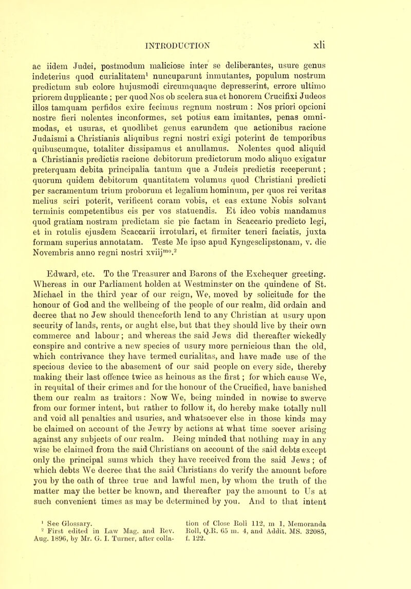 ac iidem Judei, postmodum maliciose inter se deliberantes, usure genus indeterius quod curialitatem1 nuncuparunt inmutantes, populum nostrum predictum sub colore hujusmodi circumquaque depresserint, errore ultimo priorem dupplicante ; per quod Nos ob scelera sua et honorem Crucifixi Judeos illos tamquam perfidos exire fecimus regnum nostrum : Nos priori opcioni nostre fieri nolentes inconformes, set potius eam imitantes, penas omni- modas, et usuras, et quodlibet genus earundem que actionibus racione Judaismi a Christianis aliquibus regni nostri exigi poterint de temporibus quibuscumque, totaliter dissipamus et anullamus. Nolentes quod aliquid a Christianis predictis racione debitorum predictorum modo aliquo exigatur preterquam debita principalia tantum que a Judeis predictis receperunt ; quorum quidem debitorum quantitatem volumus quod Christiani predicti per sacramentum trium proborum et legalium hominum, per quos rei veritas melius sciri poterit, verificent coram vobis, et eas extunc Nobis solvant terminis competentibus eis per vos statuendis. Et ideo vobis mandamus quod gratiam nostram predictam sic pie factam in Scaccario predicto legi, et in rotulis ejusdem Scaccarii irrotulari, et firmiter teneri faciatis, juxta formam superius annotatam. Teste Me ipso apud Kyngesclipstonam, v. die Novembris anno regni nostri xviijmo.2 Edward, etc. To the Treasurer and Barons of the Exchequer greeting. Whereas in our Parliament holden at Westminster on the quindene of St. Michael in the third year of our reign, We, moved by solicitude for the honour of God and the wellbeing of the people of our realm, did ordain and decree that no Jew should thenceforth lend to any Christian at usury upon security of lands, rents, or aught else, but that they should live by their own commerce and labour; and whereas the said Jews did thereafter wickedly conspire and contrive a new species of usury more pernicious than the old, which contrivance they have termed curialitas, and have made use of the specious device to the abasement of our said people on every side, thereby making their last offence twice as heinous as the first; for which cause We, in requital of their crimes and for the honour of the Crucified, have banished them our realm as traitors: Now We, being minded in nowise to swerve from our former intent, but rather to follow it, do hereby make totally null and void all penalties and usuries, and whatsoever else in those kinds may be claimed on account of the Jewry by actions at what time soever arising against any subjects of our realm. Being minded that nothing may in any- wise be claimed from the said Christians on account of the said debts except only the principal sums which they have received from the said Jews ; of which debts We decree that the said Christians do verify the amount before you by the oath of three true and lawful men, by whom the truth of the matter may the better be known, and thereafter pay the amount to Us at such convenient times as may be determined by you. And to that intent 1 See Glossary. tion of Close Roll 112, m 1, Memoranda 2 First edited in Law Mag. and Rev. Roll, Q.R. 65 m. 4, and Addit. MS. 32085, Aug. 1896, by Mr. G. I. Turner, after colla- f. 122.