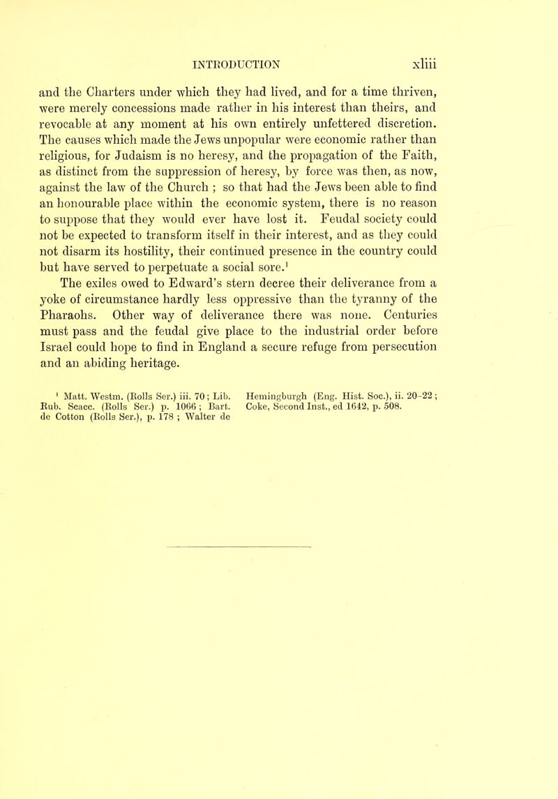 and the Charters under which they had lived, and for a time thriven, were merely concessions made rather in his interest than theirs, and revocable at any moment at his own entirely unfettered discretion. The causes which made the Jews unpopular were economic rather than religious, for Judaism is no heresy, and the propagation of the Faith, as distinct from the suppression of heresy, by force was then, as now, against the law of the Church ; so that had the Jews been able to find an honourable place within the economic system, there is no reason to suppose that they would ever have lost it. Feudal society could not be expected to transform itself in their interest, and as they could not disarm its hostility, their continued presence in the country could but have served to perpetuate a social sore.1 The exiles owed to Edward’s stern decree their deliverance from a yoke of circumstance hardly less oppressive than the tyranny of the Pharaohs. Other way of deliverance there was none. Centuries must pass and the feudal give place to the industrial order before Israel could hope to find in England a secure refuge from persecution and an abiding heritage. 1 Matt. Westm. (Rolls Ser.) iii. 70; Lib. Hemingburgh (Eng. Hist. Soc.), ii. 20-22 ; Rub. Scacc. (Rolls Ser.) p. 1066 ; Bart. Coke, Second Inst., ed 1642, p. 508. de Cotton (Rolls Ser.), p. 178 ; Walter de