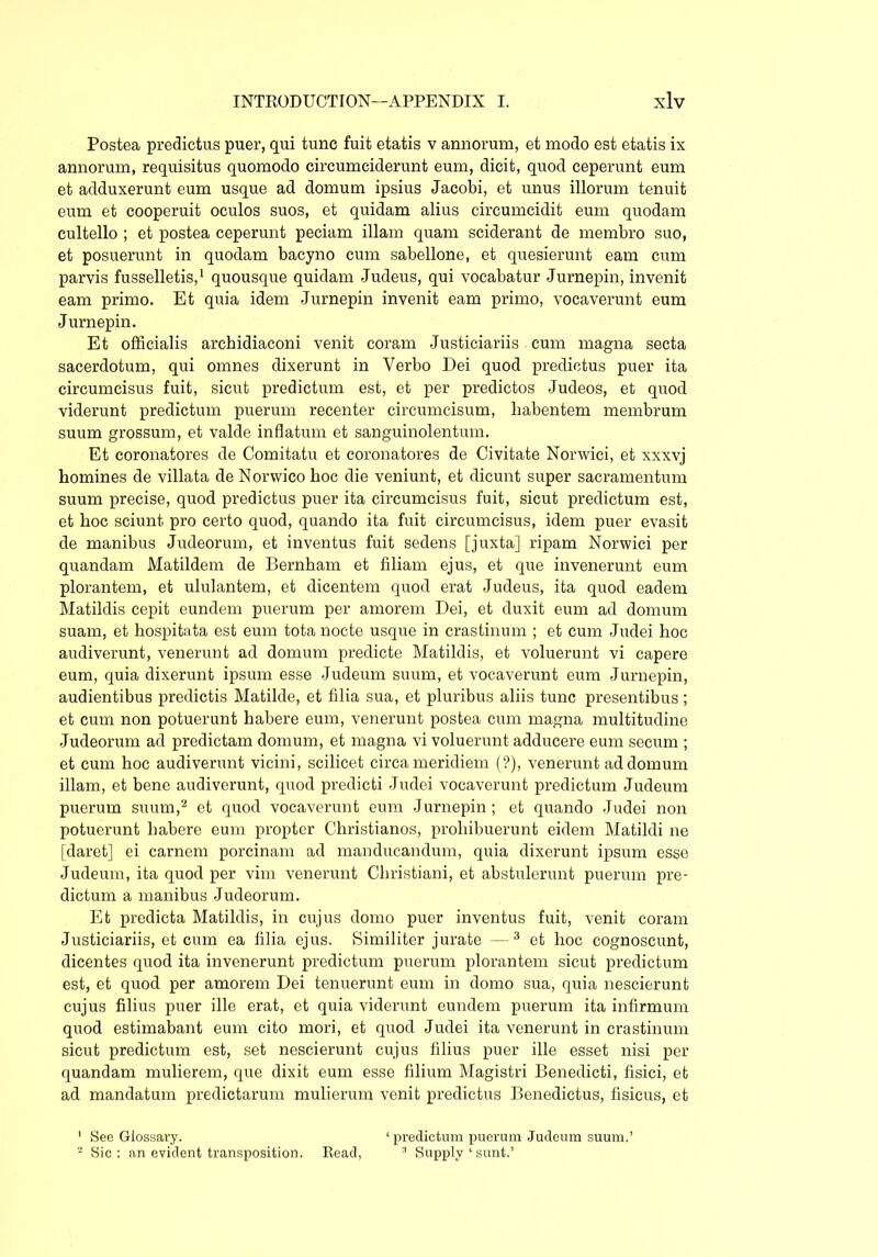 Postea predictus puer, qui tunc fuit etatis v annorum, et modo est etatis ix annorum, requisitus quomodo circumciderunt eum, dicit, quod ceperunt eum et adduxerunt eum usque ad domum ipsius Jacobi, et unus illorum tenuit eum et cooperuit oculos suos, et quidam alius circumcidit eum quodam cultello ; et postea ceperunt peciam illam quam sciderant de membro suo, et posuerunt in quodam bacyno cum sabellone, et quesierunt eam cum parvis fusselletis,1 quousque quidam Judeus, qui vocabatur Jurnepin, invenit eam primo. Et quia idem Jurnepin invenit eam primo, vocaverunt eum Jurnepin. Et officialis archidiaconi venit coram Justiciariis cum magna secta sacerdotum, qui omnes dixerunt in Verbo Dei quod predictus puer ita circumcisus fuit, sicut prediction est, et per predictos Judeos, et quod viderunt prediction puerum recenter circumcisum, habentem membrum suum grossum, et valde inflatum et sanguinolentum. Et coronatores de Comitatu et coronatores de Civitate Norwici, et xxxvj homines de villata de Norwico hoc die veniunt, et dicunt super sacramentum suum precise, quod predictus puer ita circumcisus fuit, sicut predictum est, et hoc sciunt pro certo quod, quando ita fuit circumcisus, idem puer evasit de manibus Judeorum, et inventus fuit sedens [juxta] ripam Norwici per quandam Matildem de Bernhani et filiam ejus, et que invenerunt eum plorantem, et ululantem, et dicentem quod erat Judeus, ita quod eadem Matildis cepit eundem puerum per amorem Dei, et duxit eum ad domum suam, et hospitata est eum tota nocte usque in crastinum ; et cum Judei hoc audiverunt, venerunt ad domum predicte Matildis, et voluerunt vi capere eum, quia dixerunt ipsum esse Judeum suum, et vocaverunt eum Jurnepin, audientibus predictis Matilde, et filia sua, et pluribus aliis tunc presentibus; et cum non potuerunt habere eum, venerunt postea cum magna multitudine Judeoruni ad predictam domum, et niagna vi voluerunt adducere eum securn ; et cum hoc audiverunt vicini, scilicet circa meridiem (?), venerunt addomuni illam, et bene audiverunt, quod predicti Judei vocaverunt predictum Judeum puerum suum,2 et quod vocaverunt eum Jurnepin ; et quando Judei non potuerunt habere eum propter Christianos, prohibuerunt eidem Matildi ne [daret] ei carnem porcinam ad manducandum, quia dixerunt ipsum esse Judeum, ita quod per vim venerunt Christiani, et abstulerunt puerum pre- dictum a manibus Judeoruni. Et predicta Matildis, in cujus domo puer inventus fuit, venit coram Justiciariis, et cum ea filia ejus. Similiter jurate —3 et hoc cognoscunt, dicentes quod ita invenerunt predictum puerum plorantem sicut predictum est, et quod per amorem Dei tenuerunt eum in domo sua, quia nescierunt cujus filius puer ille erat, et quia viderunt eundem puerum ita infirmum quod estimabant eum cito mori, et quod Judei ita venerunt in crastinum sicut predictum est, set nescierunt cujus filius puer ille esset nisi per quandam mulierem, que dixit eum esse filium Magistri Benedicti, fisici, et ad mandatum predictarum mulierum venit predictus Benedictus, fisicus, et 1 See Glossary. ‘predictum puerum Judeum suum.’ 2 Sic : an evident transposition. Read, 3 Supply 1 sunt.’