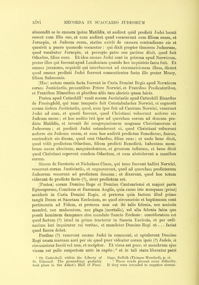 abscondit se in camera ipsius Matildis, ut audiret quid predicti Judei locuti essent cum filio suo, et cum audiret quod vocaverunt eum filium suum, et Jurnepin, et Judeum suum, statim exivit de camera contradicens eis et quesivit a puero quomodo vocaretur : qui dixit propter timorem Judeorum, quod vocabatur Jurnepin, et percepto patre suo gavisus dixit, quod fuit Odardus, filius suus. Et ideo omnes Judei sunt in prisona apud Norwicum, preter illos qui fuerunt apud Londoniam quando hec inquisicio facta fuit. Et omnes juratores, requisiti qui interfuerunt ad circumcisionem illam, dicunt quod omnes predicti Judei fuerunt consentientes facto illo preter Mossy, filium Salomonis. [Hec] autem omnia facta fuerunt in Curia Domini Regis apud Norwicum coram Justiciariis, presentibus Priore Norwici, et Fratribus Predicatoribus, et Fratribus Minoribus et pluribus aliis tam clericis quam laicis. Postea apud Catteshill1 venit coram Justiciariis apud Catteshill Ricardus de Fresingfeld, qui tunc temporis fuit Constabularius Norwici, et cognovit coram iisdem Justiciariis, quod, cum ipse fuit ad Castrum Norwici, venerunt Judei ad eum, et questi fuerunt, quod Christiani voluerunt auferre eis Judeum suum ; et hoc audito ivit ipse ad querelam eorum ad domum pre- dicte Matildis, et invenit ibi congregaeionem magnam Christianorum et Judeorum ; et predicti Judei ostenderunt ei, quod Christiani voluerunt auferre eis Judeum suum, et cum hoc audivit predictus Benedictus, fisicus, contradixit eis dicens, quod erat Odardus, filius suus ; et unde bene dixit, quod vidit predictum Odardum, filium predicti Benedicti, habentem mem- brum suum abscisum, sanguinolentum, et grossum inflatum, et bene dixit quod Christiani ceperunt eundem Odardum, et eum abstulerunt a manibus eorum. Simon de Berstrete et Nicholaus Cliese, qui tunc fuerunt ballivi Norwici, venerunt coram Justiciariis, et cognoverunt, quod ad querelam predictorum Judeorum venerunt ad predictam domum ; et dixerunt, quod hoc totum viderunt de predicto facto (?), sicut predictum est. [Postea] coram Domino Rege et Domino Cantuariensi et majori parte Episcoporum, Comitum et Baronum Anglie, quia casus iste nunquam [prius] acciderit in Curia Domini Regis, et preterea quia factum illud primo tangit Deum et Sanctam Ecclesiam, eo quod circumcisio et baptismum sunt pertinencia ad Fidem, et preterea non est ibi talis felonia, nec amissio membri, nec mahemium, nec plaga [mortalis], vel alia felonia laica que possit hominem dampnare sine mandato Sancte Ecclesie : consideratum est quod factum (?) istud in primo tractetur in Sancta Ecclesia, et per ordi- narium loci inquiratur rei veritas, et mandetur Domino Regi ut . . . faciat quod facere debet. Posthac (?) venerunt omnes Judei in communi, et optulerunt Domino Regi unam marcam auri per sic quod puer videatur coram ipsis (?) Judeis, si circumcisus fuerit vel non, et recipitur. Et visus est puer, et membrum ejus visum est pelle coopertum ante in capite;2 et in tali statu liberatur patri 1 Or Catteshall, within the Liberty of Gage, Suffolk (Thingoe Hundred), p. xi. St. Edmund. The proceedings probably ~ These words present some difficulty, took place in the Abbot’s Hall of Pleas. If they were intended to negative circum-