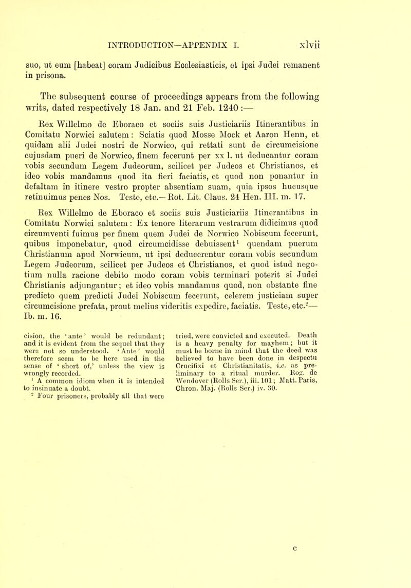 suo, ut eum fhabeat] coram Judicibus Ecclesiasticis, et ipsi Judei remanent in prisona. The subsequent course of proceedings appears from the following writs, dated respectively 18 Jan. and 21 Feb. 1240 :— Rex Willelmo de Eboraco et sociis suis Justiciariis Itinerantibus in Comitatu Norwici salutem: Sciatis quod Mosse Mock et Aaron Henn, et quidam alii Judei nostri de Norwico, qui rettati sunt de circumcisione cujusdam pueri de Norwico, finem fecerunt per xx 1. ut deducantur coram vobis secundum Legem Judeorum, scilicet per Judeos et Christianos, et ideo vobis mandamus quod ita fieri faciatis, et quod non ponantur in defaltam in itinere vestro propter absentiam suam, quia ipsos hucusque retinuimus penes Nos. Teste, etc.— Rot. Lit. Claus. 24 Hen. III. m. 17. Rex Willelmo de Eboraco et sociis suis Justiciariis Itinerantibus in Comitatu Norwici salutem : Ex tenore literarum vestrarum didicimus quod circumventi fuimus per finem quem Judei de Norwico Nobiscum fecerunt, quibus imponebatur, quod circumcidisse debuissent1 quendam puerum Christianum apud Norwicum, ut ipsi deducerentur coram vobis secundum Legem Judeorum, scilicet per Judeos et Christianos, et quod istud nego- tium nulla racione debito modo coram vobis terminari poterit si Judei Christianis adjungantur; et ideo vobis mandamus quod, non obstante fine predicto quem predicti Judei Nobiscum fecerunt, celerem justiciam super circumcisione prefata, prout melius videritis expedire, faciatis. Teste, etc.5— Ib. m. 16. cision, the 1 ante ’ would be redundant; and it is evident from the sequel that they were not so understood. 1 Ante ’ would therefore seem to be here used in the sense of ‘ short of,’ unless the view is wrongly recorded. 1 A common idiom when it is intended to insinuate a doubt. - Four prisoners, probably all that were tried, were convicted and executed. Death is a heavy penalty for mayhem; but it must be borne in mind that the deed was believed to have been done in despectu Crucifixi et Christianitatis, i.e. as pre- liminary to a ritual murder, Rog. de Wendover (Rolls Ser.), iii. 101; Watt. Paris, Chron. Maj. (Rolls Ser.) iv. 30. C
