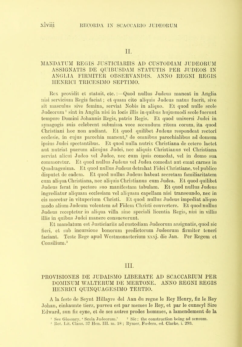 II. MANDATUM REGIS JUSTICIARIIS AD CUSTODIAM JUDEORUM ASSIGNATIS DE QUIBUSDAM STATUTIS PER JUDEOS IN ANGLIA FIRMITER OBSERVANDIS. ANNO REGNI REGIS TIENRICI TRICESIMO SEPTIMO. Rex providit et statuit, etc. :—Quod nullus Judeus maneat in Anglia nisi servicium Regis faciat; et quam cito aliquis Judeus natus fuerit, sive sit masculus sive femina, serviat Nobis in aliquo. Et quod nulle scole Judeorum1 sint in Anglia nisi in locis illis in quibus hujusmodi scole fuerunt tempore Domini Johannis Regis, patris Regis. Et quod universi Judei in synagogis suis celebrent submissa voce secundum ritum eorum, ita quod Christiani hoc non audiant. Et quod quilibet Judeus respondeat rectori ecclesie, in cujus parochia manent,2 de omnibus parochialibus ad domum ipsius Judei spectantibus. Et quod nulla nutrix Christiana de cetero lactet aut nutriat puerum alicujus Judei, nec aliquis Christianus vel Christiana serviat alicui Judeo vel Judee, nec cum ipsis comedat, vel in domo sua commoretur. Et quod nullus Judeus vel Judea comedat aut emat carnes in Quadragesima. Et quod nullus Judeus detrahat Fidei Christiane, vel publice disputet de eadem. Et quod nullus Judeus habeat secretam familiaritatem cum aliqua Christiana, nec aliquis Christianus cum Judea. Et quod quilibet Judeus ferat in pectore suo manifestam tabulam. Et quod nullus Judeus ingrediatur aliquam ecclesiam vel aliquam capellam nisi transeundo, nec in eis moretur in vituperium Christi. Et quod nullus Judeus impediat aliquo modo alium Judeum volentem ad Fidem Christi convertere. Et quod nullus Judeus receptetur in aliqua villa sine speciali licentia Regis, nisi in villis illis in quibus Judei manere consueverunt. Et mandatum est Justiciariis ad custodiam Judeorum assignatis, quod sic heri, et sub incursione bonorum predictorum Judeorum hrmiter teneri faciant. Teste Rege apud Westmonasterium xxxj. die Jan. Per Regem et Consilium.3 III. PROVISIONES DE JUDAISMO LIBERATE AD SCACCARIUM PER DOMINUM WALTERUM DE MERTONE. ANNO REGNI REGIS HENRICI QUINQUAGESIMO TERTIO. A la feste de Seynt Hillayre del Aan du regne le Rey Henry, hz le Rey Johan, cinkaunte tierz, purveu est par memes le Rey, et par le cunseyl Sire Edward, sun hz eyne, et de ses autres prodes homines, a lamendement de la 1 See Glossary, 1 Seola Judeorum.’ 2 Sic : the construction being ad sensum.