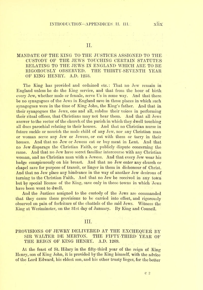 II. MANDATE OF THE KING TO THE JUSTICES ASSIGNED TO THE CUSTODY OF THE JEWS TOUCHING CERTAIN STATUTES RELATING TO THE JEWS IN ENGLAND WHICH ARE TO BE RIGOROUSLY OBSERVED. THE THIRTY-SEVENTH YEAR OF KING HENRY. A.D. 1253. The King has provided and ordained etc.: That no Jew remain in England unless he do the King service, and that from the hour of birth every Jew, whether male or female, serve Us in some way. And that there be no synagogues of the Jews in England save in those places in which such synagogues were in the time of King John, the King’s father. And that in their synagogues the Jews, one and all, subdue their voices in performing their ritual offices, that Christians may not hear them. And that all Jews answer to the rector of the church of the parish in which they dwell touching all dues parochial relating to their houses. And that no Christian nurse in future suckle or nourish the male child of any Jew, nor any Christian man or woman serve any Jew or Jewess, or eat with them or tarry in their houses. And that no Jew or Jewess eat or buy meat in Lent. And that no Jew disparage the Christian Faith, or publicly dispute concerning the same. And that no Jew have secret familiar intercourse with any Christian woman, and no Christian man with a Jewess. And that every Jew wear his badge conspicuously on his breast. And that no Jew enter any church or chapel save for purpose of transit, or linger in them in dishonour of Christ. And that no Jew place any hindrance in the way of another Jew desirous of turning to the Christian Faith. And that no Jew be received in any town but by special license of the King, save only in those towns in which Jews have been wont to dwell. And the Justices assigned to the custody of the Jews are commanded that they cause these provisions to be carried into effect, and rigorously observed on pain of forfeiture of the chattels of the said Jews. Witness the King at Westminster, on the 31st day of January. By King and Council. III. PROVISIONS OF JEWRY DELIVERED AT THE EXCHEQUER BY SIR WALTER DE MERTON. THE FIFTY-THIRD YEAR OF THE REIGN OF KING HENRY. A.D. 1269. At the feast of St. Hilary in the fifty-third year of the reign of King Henry, son of King John, it is provided by the King himself, with the advice of the Lord Edward, his eldest son, and his other trusty lieges, for the better