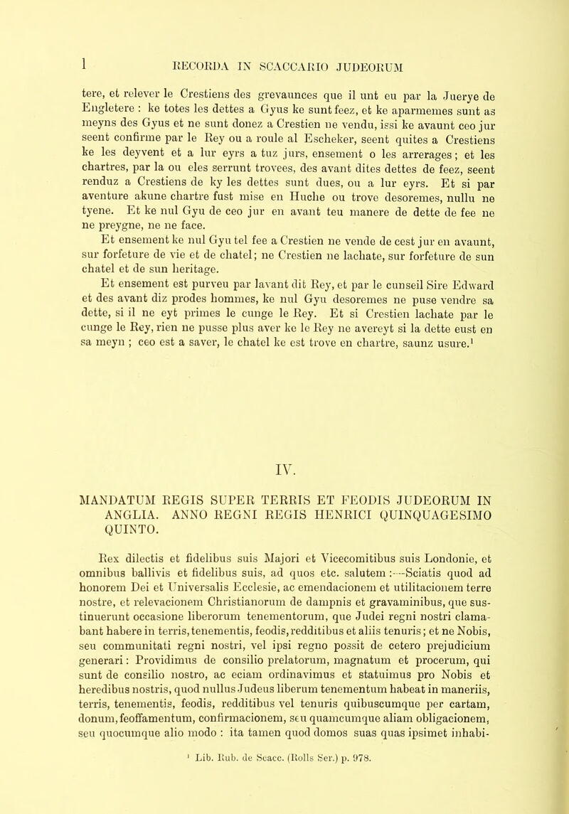 tere, et relever le Crestiens des grevaunees que il unt eu par la Juerye de Engletere : ke totes les dettes a Gyus ke suntfeez, et ke aparmemes sunt as meyns des Gyus et ne sunt donez a Crestien ne vendu, issi ke avaunt ceo jur seent confirme par le Rey ou a roule al Escheker, seent quites a Crestiens ke les deyvent et a lur eyrs a tuz jurs, ensement o les arrerages; et les chartres, par la ou eles serrunt trovees, des avant dites dettes de feez, seent renduz a Crestiens de ky les dettes sunt dues, ou a lur eyrs. Et si par aventure akune chartre fust mise en Huclie ou trove desoremes, nullu ne tyene. Et ke nui Gyu de ceo jur en avant teu manere de dette de fee ne ne preygne, ne ne face. Et ensement ke nui Gyu tel fee a Crestien ne vende de cest jur en avaunt, sur forfeture de vie et de cliatel; ne Crestien ne lachate, sur forfeture de sun chatel et de sun heritage. Et ensement est purveu par lavant dit Rey, et par le cunseil Sire Edward et des avant diz prodes homines, ke nui Gyu desoremes ne puse vendre sa dette, si il ne eyt primes le cunge le Rey. Et si Crestien lachate par le cunge le Rey, rien ne pusse plus aver ke le Rey ne avereyt si la dette eust en sa meyn ; ceo est a saver, le chatel ke est trove en chartre, saunz usure.1 IV. MANDATUM REGIS SUPER TERRIS ET FEODIS JUDEORUM IN ANGLIA. ANNO REGNI REGIS HENRICI QUINQUAGESIMO QUINTO. Rex dilectis et fidelibus suis Majori et Vicecomitibus suis Londonie, et omnibus ballivis et fidelibus suis, ad quos etc. salutem -Sciatis quod ad honorem Dei et Universalis Ecclesie, ac emendacionem et utilitacionem terre nostre, et relevacionem Christianorum de dampnis et gravaminibus, que sus- tinuerunt occasione liberorum tenementorum, que Judei regni nostri clama- bant habere in terris, tenementis, feodis, redditibus et aliis tenuris; et ne Nobis, seu communitati regni nostri, vel ipsi regno possit de cetero prejudicium generari: Providimus de consilio prelatorum, magnatum et procerum, qui sunt de consilio nostro, ac eciam ordinavimus et statuimus pro Nobis et heredibus nostris, quod nullus Judeus liberum tenementum habeat in maneriis, terris, tenementis, feodis, redditibus vel tenuris quibuscumque per cartarn, donum, feoffamentum, confirmacionem, seu quamcumque aliam obligacionem, seu quocumque alio modo : ita tamen quod domos suas quas ipsimet inhabi- 1 Lib. Eub. de Scacc. (Rolls Ser.) p. 978.