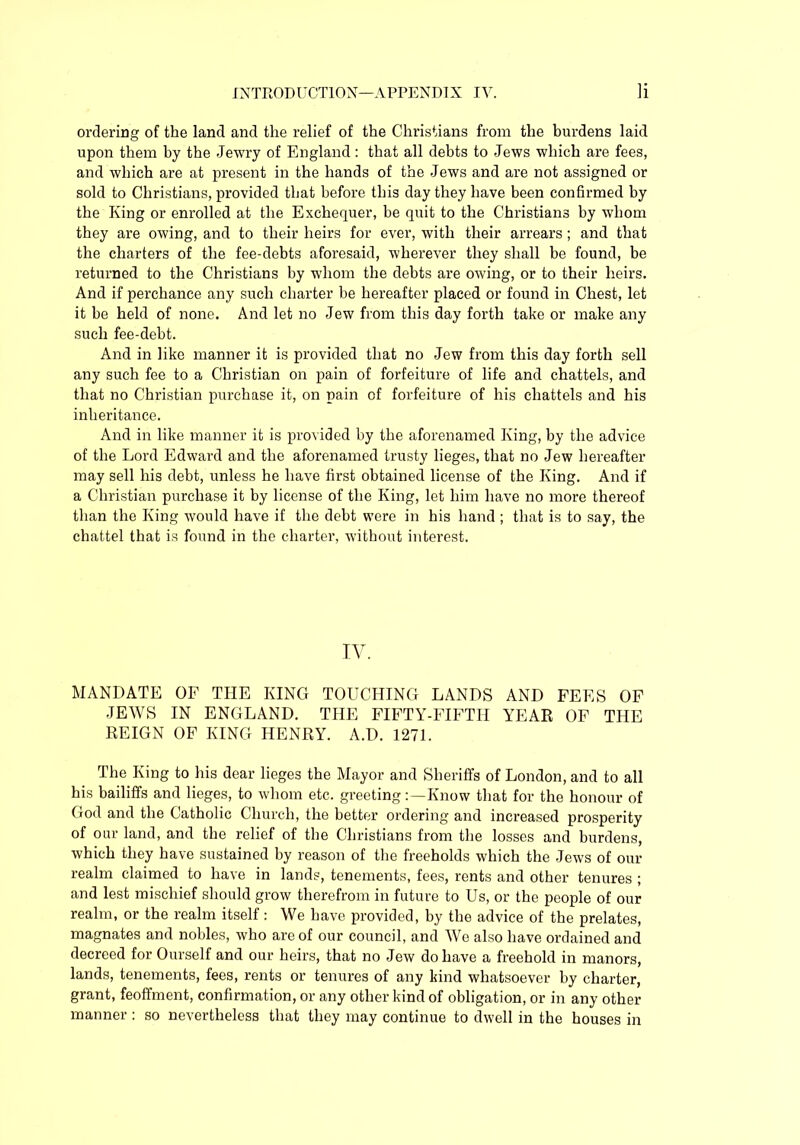 ordering of the land and the relief of the Christians from the burdens laid upon them by the Jewry of England : that all debts to Jews which are fees, and which are at present in the hands of the Jews and are not assigned or sold to Christians, provided that before this day they have been confirmed hy the King or enrolled at the Exchequer, be quit to the Christians by whom they are owing, and to their heirs for ever, with their arrears ; and that the charters of the fee-debts aforesaid, wherever they shall be found, be returned to the Christians by whom the debts are owing, or to their heirs. And if perchance any such charter be hereafter placed or found in Chest, let it be held of none. And let no Jew from this day forth take or make any such fee-debt. And in like manner it is provided that no Jew from this day forth sell any such fee to a Christian on pain of forfeiture of life and chattels, and that no Christian purchase it, on pain of forfeiture of his chattels and his inheritance. And in like manner it is provided by the aforenamed King, by the advice of the Lord Edward and the aforenamed trusty lieges, that no Jew hereafter may sell his debt, unless he have first obtained license of the King. And if a Christian purchase it by license of the King, let him have no more thereof than the King would have if the debt were in his hand ; that is to say, the chattel that is found in the charter, without interest. IV. MANDATE OF THE KING TOUCHING LANDS AND FEES OF JEWS IN ENGLAND. THE FIFTY-FIFTH YEAR OF THE REIGN OF KING HENRY. A.D. 1271. The King to his dear lieges the Mayor and Sheriffs of London, and to all his bailiffs and lieges, to whom etc. greetingKnow that for the honour of God and the Catholic Church, the better ordering and increased prosperity of our land, and the relief of the Christians from the losses and burdens, which they have sustained by reason of the freeholds which the Jews of our realm claimed to have in lands, tenements, fees, rents and other tenures ; and lest mischief should grow therefrom in future to Us, or the people of our realm, or the realm itself: We have provided, by the advice of the prelates, magnates and nobles, who are of our council, and We also have ordained and decreed for Ourself and our heirs, that no Jew do have a freehold in manors, lands, tenements, fees, rents or tenures of any kind whatsoever by charter, grant, feoffment, confirmation, or any other kind of obligation, or in any other manner : so nevertheless that they may continue to dwell in the houses in