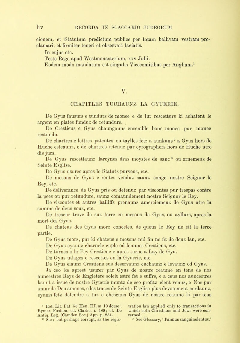 cionem, et Statutum predictum publice per totam ballivam vestram pro- clamari, et firmiter teneri et observari faciatis. In cujus etc. Teste Rege apud Westmonasterium, xxv Julii. Eodem modo mandatum est singulis Vicecomitibus per Angliam.1 V. CHAPITLES TUCHAUNZ LA GYUERIE. De Gyus fausurs e tundurs de monee e de lur rescetturs ki achatent le argent en plates funduz de retundure. De Crestiens e Gyus chaungauns ensemble bone monee pur monee restundu. De chartres e lettres patentes ou taylles fetz a aunkuns2 a Gyus hors de Huche esteaunz, e de chartres retenuz par cyrographers hors de Huche utre dis jurs. De Gyus rescettaunz larcynes dras moystes de sane3 ou ornemenz de Seinte Esglise. De Gyus usures apres le Statutz purveus, etc. De mesons de Gyus e rentes venduz saunz conge nostre Seignur le Rey, etc. De deliverance de Gyus pris ou detenuz par viscontes pur trespas contre la pees ou pur retundure, saunz comaundement nostre Seignur le Rey. De viscontes et autres bailiffs prenaunz amerciemenz de Gyus utre la summe de deus souz, etc. De treseur trove de suz terre en mesons de Gyus, ou ayllurs, apres la mort des Gyus. De chateus des Gyus morz conceles, de queus le Rey ne eit la terce partie. De Gyus morz, pur ki chateus e mesons nui fin ne fit de denz lan, etc. De Gyus eyaunz charnele cuple od femmes Crestiens, etc. De turnes a la Fey Crestiene e apres turne a Lay de Gyu. De Gyus utlages e rescettes en la Gyuerie, etc. De Gyus eiaunz Crestiens eus deservaunz cuchaunz e levaunz od Gyus. Ja ceo ke aprest usurer par Gyus de nostre reaume en tens de nos auncestres Reys de Engletere soleit estre fet e suffre, e a ceus nos auneestres kaunt a issue de nostre Gyuerie muntz de ceo profitz eient venuz, e Nos pur amur de Deu amenes, e les traces de Seinte Esglise plus devotement aerdaunz, eyums fetz defendre a tuz e chescuns Gyus de nostre reaume ki par teus ' Rot. Lit. Pat. 55 Hen, III. m. 10 dorso ; tration law applied only to transactions in Rymer, Fcedera, ed. Clarke, i. 489; cf. De which both Christians and Jews were con- Antiq. Leg. (Camden Soc.) App. p. 234. cerned. 2 Sic : hut perhaps corrupt, as the regis- 3 See Glossary, ‘ Pannus sanguinolentus.’