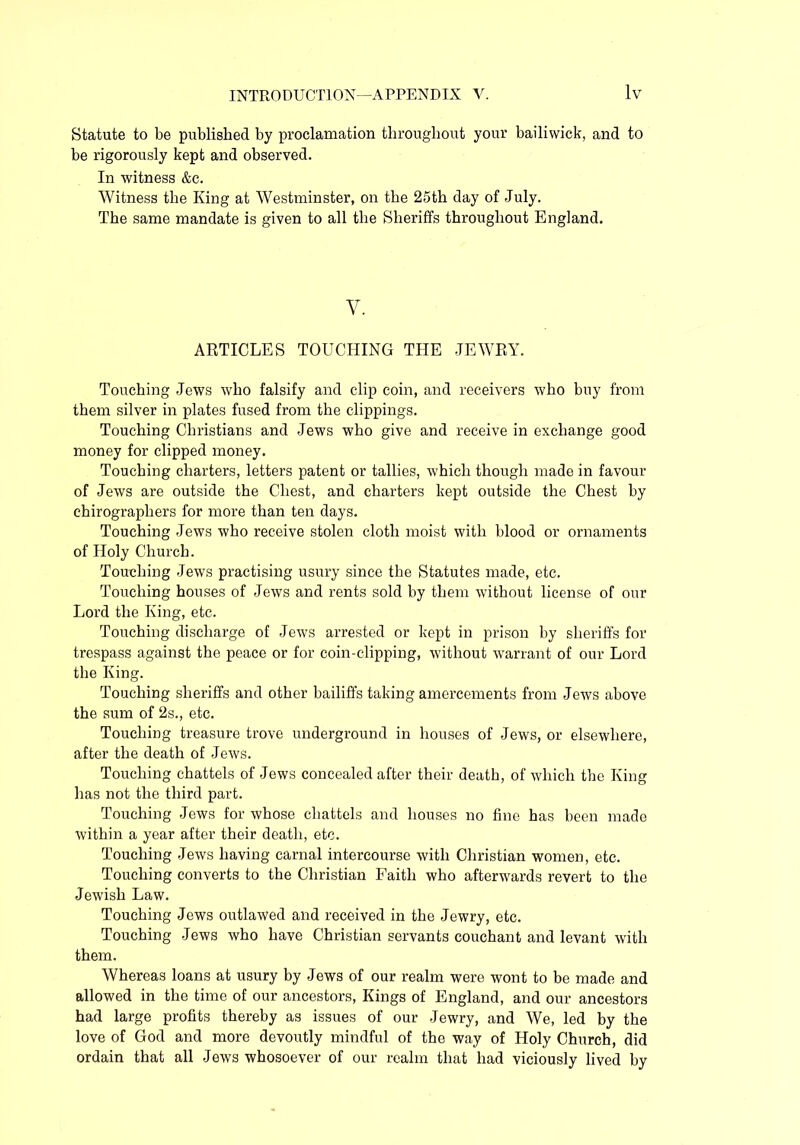 Statute to be published by proclamation throughout your bailiwick, and to be rigorously kept and observed. In witness &c. Witness the King at Westminster, on the 25th day of July. The same mandate is given to all the Sheriffs throughout England. V. ARTICLES TOUCHING THE JEWRY. Touching Jews who falsify and clip coin, and receivers who buy from them silver in plates fused from the clippings. Touching Christians and Jews who give and receive in exchange good money for clipped money. Touching charters, letters patent or tallies, which though made in favour of Jews are outside the Chest, and charters kept outside the Chest by chirographers for more than ten days. Touching Jews who receive stolen cloth moist with blood or ornaments of Holy Church. Touching Jews practising usury since the Statutes made, etc. Touching houses of Jews and rents sold by them without license of our Lord the King, etc. Touching discharge of Jews arrested or kept in prison by sheriffs for trespass against the peace or for coin-clipping, without warrant of our Lord the King. Touching sheriffs and other bailiffs taking amercements from Jews above the sum of 2s., etc. Touching treasure trove underground in houses of Jews, or elsewhere, after the death of Jews. Touching chattels of Jews concealed after their death, of which the King has not the third part. Touching Jews for whose chattels and houses no fine has been made within a year after their death, etc. Touching Jews having carnal intercourse with Christian women, etc. Touching converts to the Christian Faith who afterwards revert to the Jewish Law. Touching Jews outlawed and received in the Jewry, etc. Touching Jews who have Christian servants couchant and levant with them. Whereas loans at usury by Jews of our realm were wont to be made and allowed in the time of our ancestors, Kings of England, and our ancestors had large profits thereby as issues of our Jewry, and We, led by the love of God and more devoutly mindful of the way of Holy Church, did ordain that all Jews whosoever of our realm that had viciously lived by