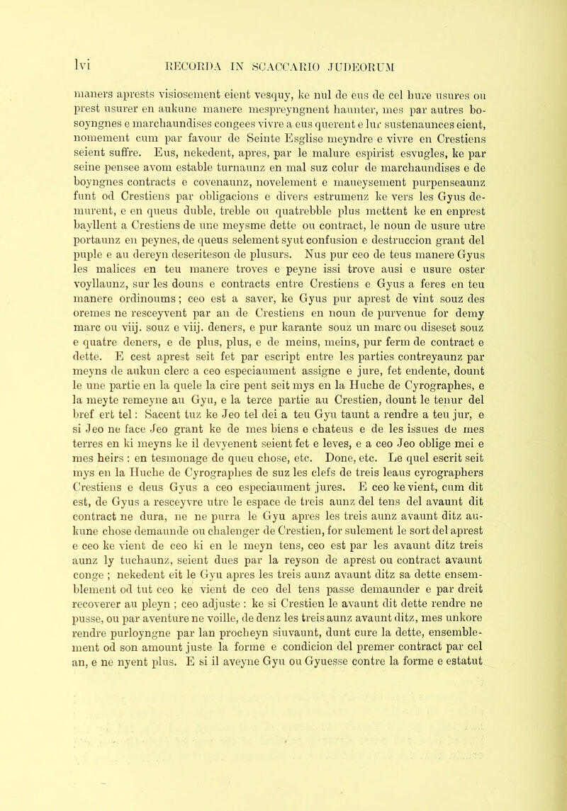 maners aprests visiosement eient vesquy, ke mil de ens de cel Imre usurfs ou prest usurer en aukune manere mespreyngnent haunter, mes par autres bo- soyngnes e marchaundises congees vivre a eus querent e lur sustenaunces eient, nomement cum par favour de Seinte Esglise meyndre e vivre en Crestiens seient suffre. Eus, nekedent, apres, par le malure espirist esvugles, ke par seine pensee avom estable turnaunz en mal suz colur de marchaundises e de boyngnes contracts e covenaunz, novelement e maueysement purpenseaunz funt od Crestiens par obligacions e divers estrumenz ke vers les Gyus de- murent, e en quens duble, treble ou quatrebble plus mettent ke en enprest bayllent a Crestiens de une meysme dette ou contract, le noun de usure utre portaunz en peynes, de queus selement syut confusion e destruccion grant del puple e au dereyn deseriteson de plusurs. Nus pur ceo de teus manere Gyus les malices en teu manere troves e peyne issi trove ausi e usure oster voyllaunz, sur les douns e contracts entre Crestiens e Gyus a feres en teu manere ordinoums; ceo est a saver, ke Gyus pur aprest de vint souz des oremes ne resceyvent par an de Crestiens en noun de purvenue for demy marc ou viij. souz e viij. deners, e pur karante souz un marc ou diseset souz e quatre deners, e de plus, plus, e de meins, meins, pur ferm de contract e dette. E cest aprest seit fet par escript entre les parties contreyaunz par meyns de aukun clerc a ceo especiaument assigne e jure, fet endente, dount le une partie en la quele la cire pent seit mys en la Huche de Cyrographes, e la meyte remeyne au Gyu, e la terce partie au Crestien, dount le tenur del bref ert tel: Sacent tuz ke Jeo tel dei a teu Gyu taunt a rendre a teu jur, e si Jeo ne face Jeo grant ke de mes biens e chateus e de les issues de mes terres en ki meyns ke il devyenent seient fet e leves, e a ceo Jeo oblige mei e mes heirs : en tesinonage de queu chose, etc. Done, etc. Le quel escrit seit mys en la Huche de Cyrographes de suz les clefs de treis leaus cyrographers Crestiens e deus Gyus a ceo especiaument jures. E ceo ke vient, cum dit est, de Gyus a resceyvre utre le espace de treis aunz del tens del avaunt dit contract ne dura, ne ne purra le Gyu apres les treis aunz avaunt ditz au- kune chose demaunde ou chalenger de Crestien, for sulement le sort del aprest e ceo ke vient de ceo ki en le meyn tens, ceo est par les avaunt ditz treis aunz ly tuchaunz, seient dues par la reyson de aprest ou contract avaunt conge ; nekedent eit le Gyu apres les treis aunz avaunt ditz sa dette ensem- blement od tut ceo ke vient de ceo del tens passe demaunder e par dreit recoverer au pleyn ; ceo adjuste : ke si Crestien le avaunt dit dette rendre ne pusse, ou par a venture ne voille, de denz les treis aunz avaunt ditz, mes unkore rendre purloyngne par lan procheyn siuvaunt, dunt cure la dette, ensemble- ment od son amount juste la forme e condicion del premer contract par cel an, e ne nyent plus. E si il aveyne Gyu ou Gyuesse contre la forme e estatut