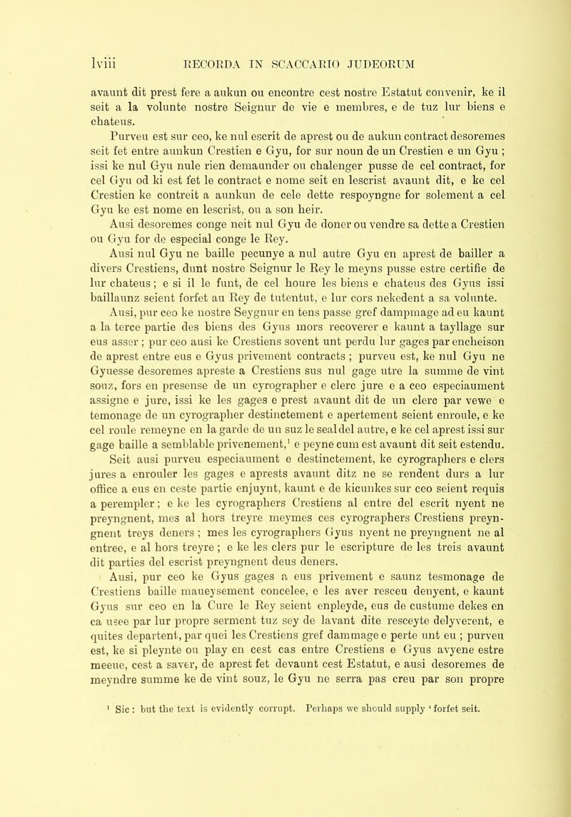 avaunt dit prest fere a aukun ou encontre cest nostre Estatut convenir, ke il seit a la volunte nostre Seignur de vie e membres, e de tuz lur biens e ckateus. Purveu est sur ceo, ke nul escrit de aprest ou de aukun contract desoremes seit fet entre aunkun Crestien e Gyu, for sur noun de un Crestien e un Gyu ; issi ke nul Gyu nule rien demaunder ou ckalenger pusse de cel contract, for cel Gyu od ki est fet le contract e nome seit en lescrist avaunt dit, e ke cel Crestien ke contreit a aunkun de cele dette respoyngne for solement a cel Gyu ke est nome en lescrist, ou a son heir. Ausi desoremes conge neit nul Gyu de doner ou vendre sa dette a Crestien ou Gyu for de especial conge le Rey. Ausi nul Gyu ne bailie pecunye a nul autre Gyu en aprest de bailler a divers Crestiens, dunt nostre Seignur le Rey le meyns pusse estre certifie de lur chateus; e si il le funt, de cel houre les biens e chateus des Gyus issi baillaunz seient forfet au Rey de tutentut, e lur cors nekedent a sa volunte. Ausi, pur ceo ke nostre Seygnur en tens passe gref dampmage ad eu kaunt a la terce partie des biens des Gyus mors recoverer e kaunt a tayllage sur eus asser ; pur ceo ausi ke Crestiens sovent unt perdu lur gages par encheison de aprest entre eus e Gyus privement contracts ; purveu est, ke nul Gyu ne Gyuesse desoremes apreste a Crestiens sus nul gage utre la summe de vint souz, fors en presense de un cyrographer e clerc jure e a ceo especiaument assigne e jure, issi ke les gages e prest avaunt dit de un clerc par vewe e temonage de un cyrographer destinctement e apertement seient enroule, e ke cel roule remeyne en la garde de un suz le seal del autre, e ke cel aprest issi sur gage bailie a semblable privenement,1 e peyne cum est avaunt dit seit estendu. Seit ausi purveu especiaument e destinctement, ke cyrographers e clers jures a enrouler les gages e aprests avaunt ditz ne se rendent durs a lur office a eus en ceste partie enjuynt, kaunt e de kicunkes sur ceo seient requis a perempler; e ke les cyrographers Crestiens al entre del escrit nyent ne preyngnent, mes al hors treyre meymes ces cyrographers Crestiens preyn- gnent treys deners ; mes les cyrographers Gyus nyent ne preyngnent ne al entree, e al hors treyre ; e ke les clers pur le escripture de les treis avaunt dit parties del escrist preyngnent deus deners. Ausi, pur ceo ke Gyus gages a eus privement e saunz tesmonage de Crestiens bailie maueysement concelee, e les aver resceu denyent, e kaunt Gyus sur ceo en la Cure le Rey seient enpleyde, eus de custume dekes en ca usee par lur propre serment tuz sey de lavant dite resceyte delyverent, e quites departent, par quei les Crestiens gref dam mage e perte unt eu ; purveu est, ke si pleynte ou play en cest cas entre Crestiens e Gyus avyene estre meeue, cest a saver, de aprest fet devaunt cest Estatut, e ausi desoremes de meyndre summe ke de vint souz, le Gyu ne serra pas creu par son propre 1 Sic : but the text is evidently corrupt. Perhaps we should supply 1 forfet seit.