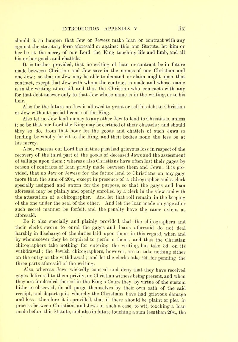 should it so happen that Jew or Jewess make loan or contract with any against the statutory form aforesaid or against this our Statute, let him or her be at the mercy of our Lord the King touching life and limb, and all his or her goods and chattels. It is further provided, that no writing of loan or contract be in future made between Christian and Jew save in the names of one Christian and one Jew ; so that no Jew may be able to demand or claim aught upon that contract, except that Jew with whom the contract is made and whose name is in the writing aforesaid, and that the Christian who contracts with any for that debt answer only to that Jew whose name is in the writing, or to his heir. Also for the future no Jew is allowed to grant or sell his debt to Christian or Jew without special license of the King. Also let no Jew lend money to any other Jew to lend to Christians, unless it so be that our Lord the King may be certified of their chattels ; and should they so do, from that hour let the goods and chattels of such Jews so lending be wholly forfeit to the King, and their bodies none the less be at his mercy. Also, whereas our Lord has in time past had grievous loss in respect of the recovery of the third part of the goods of deceased Jews and the assessment of talliage upon them ; whereas also Christians have often lost their gages by reason of contracts of loan privily made between them and Jews ; it is pro- vided, that no Jew or Jewess for the future lend to Christians on any gage more than the sum of 20s., except in presence of a thirographer and a clerk specially assigned and sworn for the purpose, so that the gages and loan aforesaid may be plainly and openly enrolled by a clerk in the view and with the attestation of a chirographer. And let that roll remain in the keeping of the one under the seal of the other. And let the loan made on gage after such secret manner be forfeit, and the penalty have the same extent as aforesaid. Be it also specially and plainly provided, that the chirographers and their clerks sworn to enrol the gages and loans aforesaid do not deal harshly in discharge of the duties laid upon them in this regard, when and by whomsoever they be required to perform them ; and that the Christian chirographers take nothing for entering the writing, but take 3d. on its withdrawal; the Jewish chirographers, however, are to take nothing either on the entry or the withdrawal; and let the clerks take 2d. for penning the three parts aforesaid of the writing. Also, whereas Jews wickedly conceal and deny that they have received gages delivered to them privily, no Christian witness being present, and when they are impleaded thereof in the King’s Court they, by virtue of the custom hitherto observed, do all purge themselves by their own oath of the said receipt, and depart quit, whereby the Christians have had grievous damage and loss ; therefore it is provided, that if there should be plaint or plea in process between Christians and Jews in such a case, to wit, touching a loan made before this Statute, and also in future touching a sum less than 20s., the