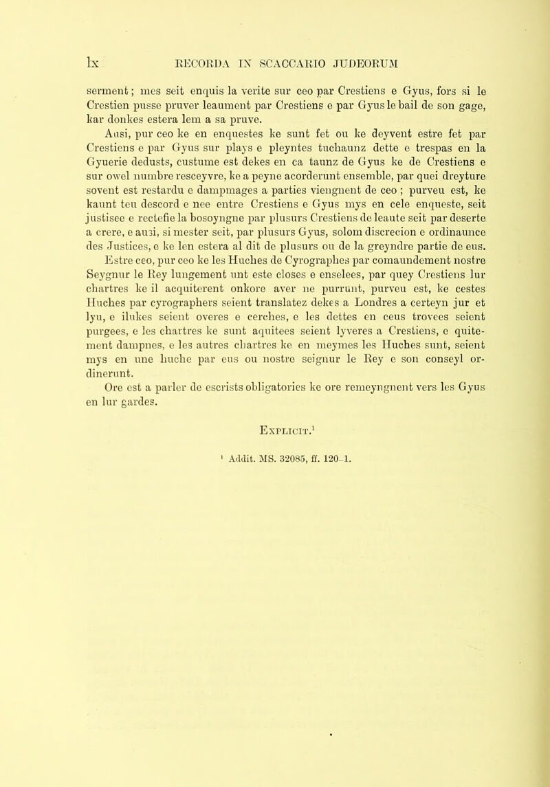 serment; mes seit enquis la verite sur ceo par Crestiens e Gyus, fors si le Crestien pusse pruver leaument par Crestiens e par Gyus le bail de son gage, bar donkes estera lem a sa pruve. Ausi, pur ceo ke en enquestes ke sunt fet ou ke deyvent estre fet par Crestiens e par Gyus sur plays e pleyntes tuchaunz dette e trespas en la Gyuerie dedusts, custume est dekes en ca taunz de Gyus ke de Crestiens e sur owel numbre resceyvre, ke a peyne acorderunt ensemble, qiar quei dreyture sovent est restardu e dampmages a parties viengnent de ceo ; purveu est, ke kaunt ten descord e nee entre Crestiens e Gyus mys en cele enqueste, seit justisee e rectefie la bosoyngne par plusurs Crestiens de leaute seit par deserte a crere, e ausi, si mester seit, par plusurs Gyus, solom discrecion c ordinaunce des Justices, e ke len estera al dit de plusurs ou de la greyndre partie de eus. Estre ceo, pur ceo ke les Huckes de Cyrograpkes par comaundement nostre Seygnur le Rey lungement unt este closes e enselees, par quey Crestiens lur ckartres ke il acquiterent onkore aver ne purrunt, purveu est, ke cestes Huckes par cyrograpkers seient translatez dekes a Londres a certeyn jur et lyu, e ilnkes seient overes e cerckes, e les dettes en ceus trovees seient purgees, e les ckartres ke sunt aquitees seient lyveres a Crestiens, e quite- ment dainpnes, e les autres ckartres ke en meymes les Huckes sunt, seient mys en une liuclre par eus ou nostre seignur le Rey e son conseyl or- dinerunt. Ore est a parler de escrists obligatories ke ore remeyngnent vers les Gyus en lur gardes. Explicit.1 1 Addit. MS. 32085, £f. 120-1.