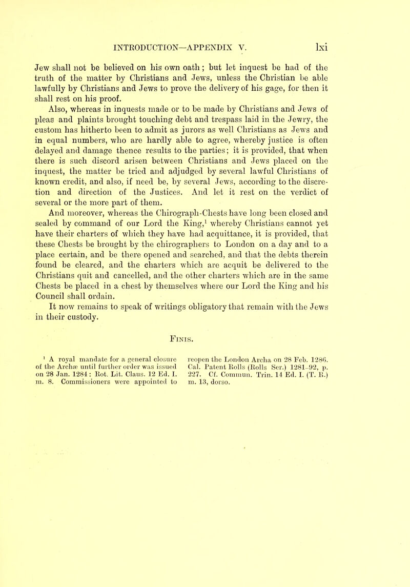 Jew shall not be believed on his own oath; but let inquest be had of the truth of the matter by Christians and Jews, unless the Christian be able lawfully by Christians and Jews to prove the delivery of his gage, for then it shall rest on his proof. Also, whereas in inquests made or to be made by Christians and Jews of pleas and plaints brought touching debt and trespass laid in the Jewry, the custom has hitherto been to admit as jurors as well Christians as Jews and in equal numbers, who are hardly able to agree, whereby justice is often delayed and damage thence results to the parties; it is provided, that when there is such discord arisen between Christians and Jews placed on the inquest, the matter be tried and adjudged by several lawful Christians of known credit, and also, if need be, by several Jews, according to the discre- tion and direction of the Justices. And let it rest on the verdict of several or the more part of them. And moreover, whereas the Chirograph-Chests have long been closed and sealed by command of our Lord the King,1 whereby Christians cannot yet have their charters of which they have had acquittance, it is provided, that these Chests be brought by the chirographers to London on a day and to a place certain, and be there opened and searched, and that the debts therein found be cleared, and the charters which are acquit be delivered to the Christians quit and cancelled, and the other charters which are in the same Chests be placed in a chest by themselves where our Lord the King and his Council shall ordain. It now remains to speak of writings obligatory that remain with the Jews in their custody. Finis. 1 A royal mandate for a general closure of the Archa3 until further order was issued on 28 Jan. 1284 : Rot. Lit. Claus. 12 Ed. I. m. 8. Commissioners were appointed to reopen the London Archa on 28 Feb. 1280. Cal. Patent Rolls (Rolls Ser.) 1281-92, p. 227. Cf. Comrnun. Trin. 14 Ed. I. (T. R.) m. 13, dorso.