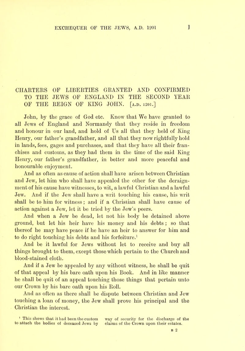 CHARTERS OF LIBERTIES GRANTED AND CONFIRMED TO THE JEWS OF ENGLAND IN THE SECOND YEAR OF THE REIGN OF KING JOHN. [a.d. 1201.] John, by the grace of God etc. Know that We have granted to all Jews of England and Normandy that they reside in freedom and honour in our land, and hold of Us all that they held of King Henry, our father’s grandfather, and all that they now rightfully hold in lands, fees, gages and purchases, and that they have all their fran- chises and customs, as they had them in the time of the said King Henry, our father’s grandfather, in better and more peaceful and honourable enjoyment. And as often as cause of action shall have arisen between Christian and Jew, let him who shall have appealed the other for the deraign- ment of his cause have witnesses, to wit, a lawful Christian and a lawful Jew. And if the Jew shall have a writ touching his cause, his writ shall be to him for witness; and if a Christian shall have cause of action against a Jew, let it be tried by the Jew’s peers. And when a Jew be dead, let not his body be detained above ground, but let his heir have his money and his debts ; so that thereof he may have peace if he have an heir to answer for him and to do right touching his debts and his forfeiture.1 And be it lawful for Jews without let to receive and buy all things brought to them, except those which pertain to the Church and blood-stained cloth. And if a Jew be appealed by any without witness, he shall be quit of that appeal by his bare oath upon his Book. And in like manner he shall be quit of an appeal touching those things that pertain unto our Crown by his bare oath upon his Roll. And as often as there shall be dispute between Christian and Jew touching a loan of money, the Jew shall prove his principal and the Christian the interest. 1 This shows that it had been the custom way of security for the discharge of the to attach the bodies of deceased Jews by claims of the Crown upon their estates.