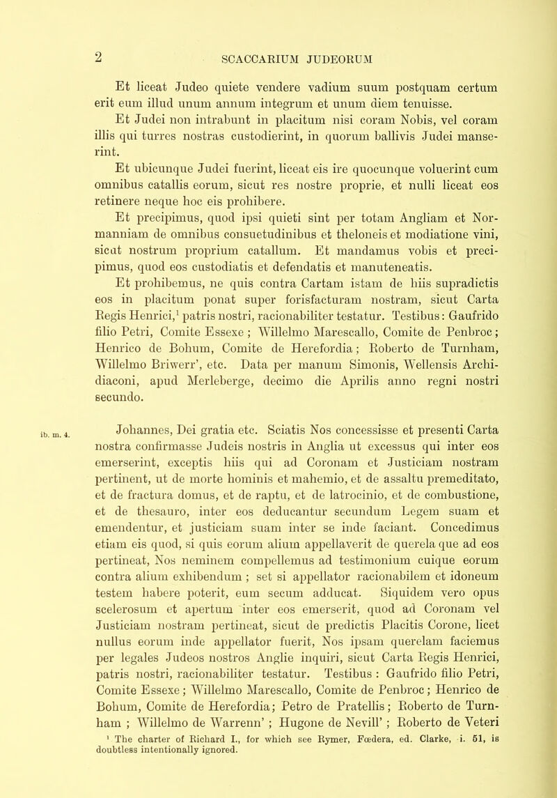 2 ib. m. 4. Et liceat Judeo quiete vendere vadium suum postquam certum erit eum illud unum annum integrum et unum diem tenuisse. Et Judei non intrabunt in placitum nisi coram Nobis, vel coram illis qui turres nostras custodierint, in quorum ballivis Judei manse- rint. Et ubicunque Judei fuerint, liceat eis ire quocunque voluerint cum omnibus catallis eorum, sicut res nostre proprie, et nulli liceat eos retinere neque hoc eis prohibere. Et precipimus, quod ipsi quieti sint per totam Angliam et Nor- manniam de omnibus consuetudinibus et theloneis et modiatione vini, sicut nostrum proprium catallum. Et mandamus vobis et preci- pimus, quod eos custodiatis et defendatis et manuteneatis. Et prohibemus, ne quis contra Cartam istam de liiis supradictis eos in placitum ponat super forisfacturam nostram, sicut Carta Regis Henrici,1 patris nostri, racionabiliter testatur. Testibus: Gaufrido filio Petri, Comite Essexe ; Willelmo Marescallo, Comite de Penbroc; Henrico de Bohum, Comite de Herefordia; Roberto de Turnham, Willelmo Briwerr’, etc. Data per manum Simonis, Wellensis Arclii- diaconi, apud Merleberge, decimo die Aprilis anno regni nostri secundo. Johannes, Dei gratia etc. Sciatis Nos concessisse et presenti Carta nostra confirmasse Judeis nostris in Anglia ut excessus qui inter eos emerserint, exceptis liiis qui ad Coronam et Justiciam nostram pertinent, ut de morte hominis et mahemio, et de assaltu premeditato, et de fractura domus, et de raptu, et de latrocinio, et de combustione, et de thesauro, inter eos deducantur secundum Legem suam et emendentur, et justiciam suam inter se inde faciant. Concedimus etiam eis quod, si quis eorum alium appellaverit de querela que ad eos pertineat, Nos neminem compellemus ad testimonium cuique eorum contra alium exhibendum ; set si appellator racionabilem et idoneum testem habere poterit, eum secum adducat. Siquidem vero opus scelerosum et apertum inter eos emerserit, quod ad Coronam vel Justiciam nostram pertineat, sicut de predictis Placitis Corone, licet nullus eorum inde appellator fuerit, Nos ipsam querelam faciemus per legales Judeos nostros Anglie inquiri, sicut Carta Regis Henrici, patris nostri, racionabiliter testatur. Testibus : Gaufrido filio Petri, Comite Essexe; Willelmo Marescallo, Comite de Penbroc; Henrico de Bohum, Comite de Herefordia; Petro de Pratellis; Roberto de Turn- ham ; Willelmo de Warrenn’ ; Hugone de Nevill’ ; Roberto de Veteri 1 The charter of Richard I., for which see Rymer, Foedera, ed. Clarke, i. 51, is doubtless intentionally ignored.