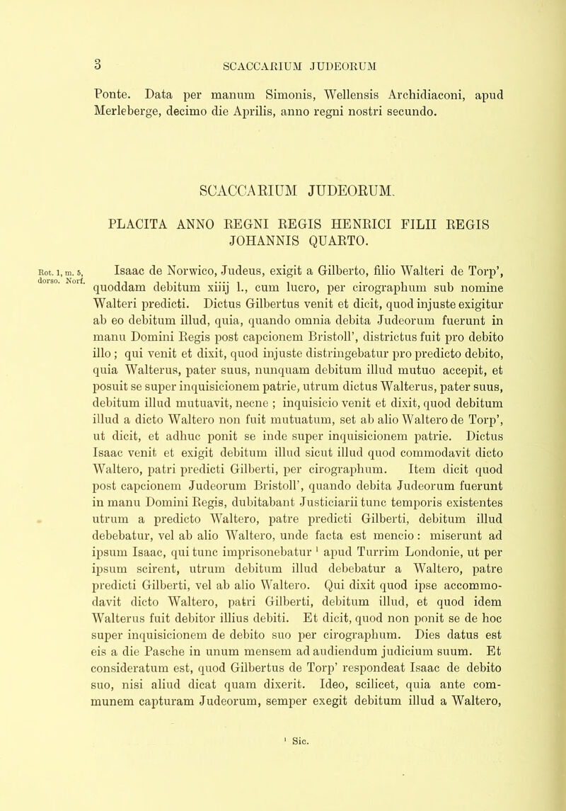 3 Rot. 1 dorso. Ponte. Data per manum Simonis, Wellensis Archidiaconi, apud Merleberge, decimo die Aprilis, anno regni nostri secundo. SCACCA RIUM JUDEORUM. PLACITA ANNO REGNI REGIS HENRICI FILII REGIS JOHANNIS QUARTO. ,m. 5, Isaac de Norwico, Judeus, exigit a Gilberto, filio Walteri de Torp’, quoddam debitum xiiij 1., cum lucro, per cirographum sub nomine Walteri predicti. Dictus Gilbertus venit et dicit, quod injuste exigitur ab eo debitum illud, quia, quando omnia debita Judeorum fuerunt in manu Domini Regis post capcionem Bristoll’, districtus fuit pro debito illo ; qui venit et dixit, quod injuste distringebatur pro predicto debito, quia Walterus, pater suus, nunquam debitum illud mutuo accepit, et posuit se super inquisicionem patrie, utrum dictus Walterus, pater suus, debitum illud mutuavit, necne ; inquisicio venit et dixit, quod debitum illud a dicto Waltero non fuit mutuatum, set ab alio Waltero de Torp’, ut dicit, et adhuc ponit se inde super inquisicionem patrie. Dictus Isaac venit et exigit debitum illud sicut illud quod commodavit dicto Waltero, patri predicti Gilberti, per cirographum. Item dicit quod post capcionem Judeorum Bristoll’, quando debita Judeorum fuerunt in manu Domini Regis, dubitabant Justiciarii tunc temporis existentes utrum a predicto Waltero, patre predicti Gilberti, debitum illud debebatur, vel ab alio Waltero, unde facta est mencio: miserunt ad ipsum Isaac, qui tunc imprisonebatur 1 apud Turrim Londonie, ut per ipsum scirent, utrum debitum illud debebatur a Waltero, patre predicti Gilberti, vel ab alio Waltero. Qui dixit quod ipse accommo- davit dicto Waltero, patri Gilberti, debitum illud, et quod idem Walterus fuit debitor illius debiti. Et dicit, quod non ponit se de hoc super inquisicionem de debito suo per cirographum. Dies datus est eis a die Pasche in unum mensem ad audiendum judicium suum. Et consideratum est, quod Gilbertus de Torp’ respondeat Isaac de debito suo, nisi aliud dicat quam dixerit. Ideo, scilicet, quia ante com- munem capturam Judeorum, semper exegit debitum illud a Waltero,