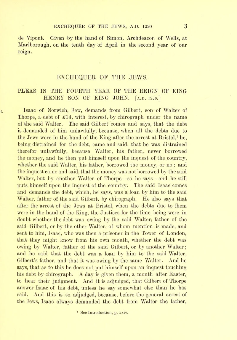 de Vipont. Given by the hand of Simon, Archdeacon of Wells, at Marlborough, on the tenth day of April in the second year of our reign. EXCHEQUER OF THE JEWS. PLEAS IN THE FOURTH YEAR OF THE REIGN OF KING HENRY SON OF KING JOHN. [a.d. 12.0.] Isaac of Norwich, Jew, demands from Gilbert, son of Walter of Thorpe, a debt of £14, with interest, by chirograph under the name of the said Walter. The said Gilbert comes and says, that the debt is demanded of him unlawfully, because, when all the debts due to the Jews were in the hand of the King after the arrest at Bristol,1 he, being distrained for the debt, came and said, that he was distrained therefor unlawfully, because Walter, his father, never borrowed the money, and he then put himself upon the inquest of the country, whether the said Walter, his father, borrowed the money, or no; and the inquest came and said, that the money was not borrowed by the said Walter, but by another Walter of Thorpe—so he says—and he still puts himself upon the inquest of the country. The said Isaac comes and demands the debt, which, he says, was a loan by him to the said Walter, father of the said Gilbert, by chirograph. He also says that after the arrest of the Jews at Bristol, when the debts due to them were in the hand of the King, the Justices for the time being were in doubt whether the debt was owing by the said Walter, father of the said Gilbert, or by the other Walter, of whom mention is made, and sent to him, Isaac, who was then a prisoner in the Tower of London, that they might know from his own mouth, whether the debt was owing by Walter, father of the said Gilbert, or by another Walter; and he said that the debt was a loan by him to the said Walter, Gilbert’s father, and that it was owing by the same Walter. And he says, that as to this he does not put himself upon an inquest touching his debt by chirograph. A day is given them, a month after Easter, to hear their judgment. And it is adjudged, that Gilbert of Thorpe answer Isaac of his debt, unless he say somewhat else than he has said. And this is so adjudged, because, before the general arrest of the Jews, Isaac always demanded the debt from Walter the father, See Introduction, p. xxiv.